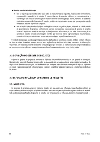 52	 Parte 1 - Guia
u
u Conhecimentos e habilidades:
n
n Não se espera que o maestro saiba tocar todos os instrumentos da orquestra, mas deve ter conhecimento,
compreensão e experiência de música. O maestro fornece à orquestra a liderança, o planejamento e a
coordenação por meio da comunicação. O maestro fornece comunicação por escrito, na forma de partituras
musicais e programação de ensaios. O maestro também se comunica em tempo real com a equipe usando
uma batuta e outras expressões corporais.
n
n Não se espera que o gerente de projetos desempenhe todas as funções do projeto,mas deve ter conhecimento
de gerenciamento de projetos, conhecimento técnico, compreensão e experiência. O gerente de projetos
fornece à equipe do projeto a liderança, o planejamento e a coordenação por meio da comunicação. O
gerente de projetos fornece comunicações escritas (por exemplo, planos e programações documentados),
comunicando-se com a equipe em tempo real em reuniões e sugestões verbais ou não.
O restante desta seção aborda os principais aspectos da função do gerente de projetos. Embora existam milhares
de livros e artigos disponíveis sobre o assunto, esta seção não se destina a cobrir todo o espectro de informações
disponíveis. Em vez disso, pretende apresentar uma visão geral que fornecerá ao profissional uma compreensão básica
do assunto em preparação para um estudo mais aprofundado sobre os diferentes aspectos discutidos.
3.2 DEFINIÇÃO DE GERENTE DE PROJETOS
O papel do gerente de projetos é diferente do papel de um gerente funcional ou de um gerente de operações.
Normalmente, o gerente funcional se concentra na supervisão do gerenciamento de uma unidade funcional ou de
negócios. Os gerentes de operações são responsáveis por assegurar a eficiência das operações do negócio. O gerente
de projeto é a pessoa designada pela organização executora para liderar a equipe responsável por alcançar os objetivos
do projeto.
3.3 ESFERA DE INFLUÊNCIA DO GERENTE DE PROJETOS
3.3.1 VISÃO GERAL
Os gerentes de projetos cumprem inúmeras funções em sua esfera de influência. Essas funções refletem as
capacidades do gerente de projetos e representam o valor e as contribuições da profissão de gerenciamento de projetos.
Esta seção destaca as funções do gerente de projetos nas várias esferas de influência, conforme mostra a Figura 3-1.
 