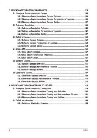 IV Índice
5. GERENCIAMENTO DO ESCOPO DO PROJETO...........................................................................129
5.1 Planejar o Gerenciamento do Escopo...........................................................................134
5.1.1 Planejar o Gerenciamento do Escopo: Entradas..............................................135
5.1.2 Planejar o Gerenciamento do Escopo: Ferramentas e Técnicas.....................136
5.1.3 Planejar o Gerenciamento do Escopo: Saídas..................................................137
5.2 Coletar os Requisitos....................................................................................................138
5.2.1 Coletar os Requisitos: Entradas........................................................................140
5.2.2 Coletar os Requisitos: Ferramentas e Técnicas...............................................142
5.2.3 Coletar os Requisitos: Saídas...........................................................................147
5.3 Definir o Escopo.............................................................................................................150
5.3.1 Definir o Escopo: Entradas................................................................................152
5.3.2 Definir o Escopo: Ferramentas e Técnicas.......................................................153
5.3.3 Definir o Escopo: Saídas...................................................................................154
5.4 Criar a EAP.....................................................................................................................156
5.4.1 Criar a EAP: Entradas........................................................................................157
5.4.2 Criar a EAP: Ferramentas e Técnicas...............................................................158
5.4.3 Criar a EAP: Saídas............................................................................................161
5.5 Validar o Escopo............................................................................................................163
5.5.1 Validar o Escopo: Entradas...............................................................................165
5.5.2 Validar o Escopo: Ferramentas e Técnicas......................................................166
5.5.3 Validar o Escopo: Saídas...................................................................................166
5.6 Controlar o Escopo........................................................................................................167
5.6.1 Controlar o Escopo: Entradas...........................................................................169
5.6.2 Controlar o Escopo: Ferramentas e Técnicas..................................................170
5.6.3 Controlar o Escopo: Saídas...............................................................................170
6. GERENCIAMENTO DO CRONOGRAMA DO PROJETO................................................................173
6.1 Planejar o Gerenciamento do Cronograma..................................................................179
6.1.1 Planejar o Gerenciamento do Cronograma: Entradas......................................180
6.1.2 Planejar o Gerenciamento do Cronograma: Ferramentas e Técnicas.............181
6.1.3 Planejar o Gerenciamento do Cronograma: Saídas.........................................181
6.2 Definir as Atividades.....................................................................................................183
6.2.1 Definir as Atividades: Entradas........................................................................184
 