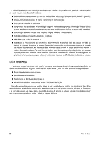 54	 Parte 1 - Guia
A habilidade de se comunicar com as partes interessadas, a equipe e os patrocinadores, aplica-se a vários aspectos
do projeto incluem, mas não estão limitados a:
u
u Desenvolvimento de habilidades apuradas por meio de vários métodos (por exemplo,verbais,escritos e gestuais);
u
u Criação, manutenção e adoção de planos e programas de comunicações;
u
u Comunicação previsível e consistente;
u
u Compreensão das necessidades de comunicação das partes interessadas do projeto (a comunicação pode ser a única
entrega que algumas partes interessadas recebem até que o produto ou o serviço final do projeto esteja concluído);
u
u Comunicação de forma concisa, clara, completa, simples, relevante e personalizada;
u
u Inclusão de notícias importantes, positivas e negativas;
u
u Incorporação de canais de feedback; e
u
u Habilidades de relacionamento que envolvam o desenvolvimento de extensas redes de pessoas em todas as
esferas de influência do gerente de projetos. Essas redes incluem redes formais como as estruturas de emissão
de relatórios organizacionais. No entanto, as redes informais que os gerentes de projeto desenvolvem, mantêm e
nutrem são mais importantes. As redes informais incluem o uso de relacionamentos estabelecidos com pessoas
como especialistas no assunto e líderes influentes. O uso destas redes formais e informais permite ao gerente de
projetos envolver várias pessoas para solucionar problemas e atravessar as dificuldades encontradas nos projetos.
3.3.3 A ORGANIZAÇÃO
O gerente de projetos interage de modo proativo com outros gerentes de projetos. Outros projetos independentes ou
que façam parte do mesmo programa podem afetar o projeto devido a, mas não estão limitados aos seguintes itens:
u
u Demandas sobre os mesmos recursos;
u
u Prioridades de financiamento;
u
u Recebimento ou distribuição de entregas; e
u
u Alinhamento das metas e objetivos do projeto com os da organização.
Interação com outros gerentes de projetos ajuda a criar uma influência positiva no atendimento das várias
necessidades do projeto. Essas necessidades podem estar na forma de recursos humanos, técnicos ou financeiros
e as entregas exigidas pela equipe para a conclusão do projeto. O gerente de projetos procura meios de desenvolver
relacionamentos que auxiliem a equipe a atingir as metas e objetivos.
 