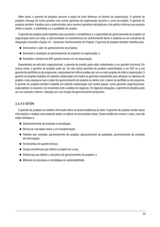 55
Além disso, o gerente de projetos assume o papel de forte defensor no âmbito da organização. O gerente de
projetos interage de modo proativo com outros gerentes da organização durante o curso do projeto. O gerente de
projetos também trabalha com o patrocinador para resolver questões estratégicas e de política internas que possam
afetar a equipe, a viabilidade ou a qualidade do projeto.
O gerente de projetos pode trabalhar para aumentar a competência e a capacidade do gerenciamento de projetos na
organização como um todo, e está envolvido na transferência de conhecimento tácito e explícito ou em iniciativas de
integração (consulte a Seção 4.4 - Gerenciar Conhecimentos de Projeto). O gerente de projetos também trabalha para:
u
u Demonstrar o valor do gerenciamento de projetos;
u
u Aumentar a aceitação do gerenciamento de projetos na organização; e
u
u Aumentar a eficácia do EGP quando houver um na organização.
Dependendo da estrutura organizacional, o gerente de projeto pode estar subordinado a um gerente funcional. Em
outros casos, o gerente de projetos pode ser um dos vários gerentes de projetos subordinados a um EGP ou a um
gerente de portfólios ou de programas, responsável em última análise por um ou mais projetos de toda a organização. O
gerente de projetos trabalha em estreita colaboração com todos os gerentes importantes para alcançar os objetivos do
projeto e para assegurar que o plano de gerenciamento de projetos se alinhe com o plano de portfólio ou de programa.
O gerente de projetos também trabalha em estreita colaboração com outros papeis, como gerentes organizacionais,
especialistas no assunto e os envolvidos com a análise de negócios. Em algumas situações, o gerente de projetos pode
ser um consultor externo, colocado em uma função de gerenciamento temporário.
3.3.4 O SETOR
O gerente de projetos se mantém informado sobre as atuais tendências do setor. O gerente de projetos recebe essas
informações e analisa como poderão afetar ou aplicar-se aos projetos atuais. Essas tendências incluem, inclui, mas não
estão limitadas a:
u
u Desenvolvimento de produtos e tecnologias;
u
u Nichos de mercados novos e em transformação;
u
u Padrões (por exemplo, gerenciamento de projetos, gerenciamento da qualidade, gerenciamento de proteção
da informação);
u
u Ferramentas de suporte técnico;
u
u Forças econômicas que afetam o projeto em curso;
u
u Influências que afetam a disciplina de gerenciamento de projetos; e
u
u Melhoria de processos e estratégias de sustentabilidade.
 