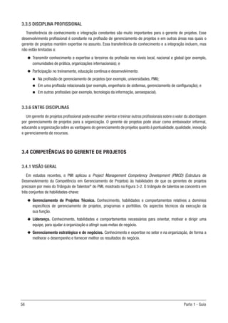 56	 Parte 1 - Guia
3.3.5 DISCIPLINA PROFISSIONAL
Transferência de conhecimento e integração constantes são muito importantes para o gerente de projetos. Esse
desenvolvimento profissional é constante na profissão de gerenciamento de projetos e em outras áreas nas quais o
gerente de projetos mantém expertise no assunto. Essa transferência de conhecimento e a integração incluem, mas
não estão limitadas a:
u
u Transmitir conhecimento e expertise a terceiros da profissão nos níveis local, nacional e global (por exemplo,
comunidades de prática, organizações internacionais); e
u
u Participação no treinamento, educação contínua e desenvolvimento:
n
n Na profissão de gerenciamento de projetos (por exemplo, universidades, PMI);
n
n Em uma profissão relacionada (por exemplo, engenharia de sistemas, gerenciamento de configuração); e
n
n Em outras profissões (por exemplo, tecnologia da informação, aeroespacial).
3.3.6 ENTRE DISCIPLINAS
Um gerente de projetos profissional pode escolher orientar e treinar outros profissionais sobre o valor da abordagem
por gerenciamento de projetos para a organização. O gerente de projetos pode atuar como embaixador informal,
educando a organização sobre as vantagens do gerenciamento de projetos quanto à pontualidade, qualidade, inovação
e gerenciamento de recursos.
3.4 COMPETÊNCIAS DO GERENTE DE PROJETOS
3.4.1 VISÃO GERAL
Em estudos recentes, o PMI aplicou a Project Management Competency Development (PMCD) (Estrutura de
Desenvolvimento da Competência em Gerenciamento de Projetos) às habilidades de que os gerentes de projetos
precisam por meio do Triângulo de Talentos®
do PMI, mostrado na Figura 3-2. O triângulo de talentos se concentra em
três conjuntos de habilidades-chave:
u
u Gerenciamento de Projetos Técnico. Conhecimento, habilidades e comportamentos relativos a domínios
específicos de gerenciamento de projetos, programas e portfólios. Os aspectos técnicos da execução da
sua função.
u
u Liderança. Conhecimento, habilidades e comportamentos necessários para orientar, motivar e dirigir uma
equipe, para ajudar a organização a atingir suas metas de negócio.
u
u Gerenciamento estratégico e de negócios. Conhecimento e expertise no setor e na organização, de forma a
melhorar o desempenho e fornecer melhor os resultados do negócio.
 