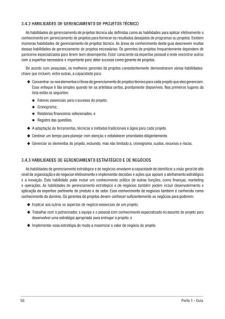 58	 Parte 1 - Guia
3.4.2 HABILIDADES DE GERENCIAMENTO DE PROJETOS TÉCNICO
As habilidades de gerenciamento de projetos técnico são definidas como as habilidades para aplicar efetivamente o
conhecimento em gerenciamento de projetos para fornecer os resultados desejados de programas ou projetos. Existem
inúmeras habilidades de gerenciamento de projetos técnico. As áreas de conhecimento deste guia descrevem muitas
dessas habilidades de gerenciamento de projetos necessárias. Os gerentes de projetos frequentemente dependem de
pareceres especializados para terem bom desempenho. Estar consciente da expertise pessoal e onde encontrar outros
com a expertise necessária é importante para obter sucesso como gerente de projetos.
De acordo com pesquisas, os melhores gerentes de projetos consistentemente demonstraram várias habilidades-
chave que incluem, entre outras, a capacidade para:
u
u Concentrar-se nos elementos críticos de gerenciamento de projetos técnico para cada projeto que eles gerenciam.
Esse enfoque é tão simples quando ter os artefatos certos, prontamente disponíveis. Nos primeiros lugares da
lista estão os seguintes:
n
n Fatores essenciais para o sucesso do projeto;
n
n Cronograma;
n
n Relatórios financeiros selecionados; e
n
n Registro das questões.
u
u A adaptação de ferramentas, técnicas e métodos tradicionais e ágeis para cada projeto.
u
u Destinar um tempo para planejar com atenção e estabelecer prioridades diligentemente.
u
u Gerenciar os elementos do projeto, incluindo, mas não limitado a, cronograma, custos, recursos e riscos.
3.4.3 HABILIDADES DE GERENCIAMENTO ESTRATÉGICO E DE NEGÓCIOS
As habilidades de gerenciamento estratégico e de negócios envolvem a capacidade de identificar a visão geral de alto
nível da organização e de negociar efetivamente e implementar decisões e ações que apoiam o alinhamento estratégico
e a inovação. Esta habilidade pode incluir um conhecimento prático de outras funções, como finanças, marketing
e operações. As habilidades de gerenciamento estratégico e de negócios também podem incluir desenvolvimento e
aplicação de expertise pertinente do produto e do setor. Esse conhecimento de negócios também é conhecido como
conhecimento do domínio. Os gerentes de projetos devem conhecer suficientemente os negócios para poderem:
u
u Explicar aos outros os aspectos de negócio essenciais de um projeto;
u
u Trabalhar com o patrocinador, a equipe e o pessoal com conhecimento especializado no assunto do projeto para
desenvolver uma estratégia apropriada para entregar o projeto; e
u
u Implementar essa estratégia de modo a maximizar o valor de negócio do projeto
 