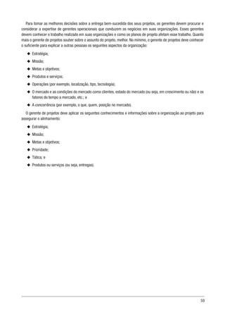 59
Para tomar as melhores decisões sobre a entrega bem-sucedida dos seus projetos, os gerentes devem procurar e
considerar a expertise de gerentes operacionais que conduzem os negócios em suas organizações. Esses gerentes
devem conhecer o trabalho realizado em suas organizações e como os planos de projeto afetam esse trabalho. Quanto
mais o gerente de projetos souber sobre o assunto do projeto, melhor. No mínimo, o gerente de projetos deve conhecer
o suficiente para explicar a outras pessoas os seguintes aspectos da organização:
u
u Estratégia;
u
u Missão;
u
u Metas e objetivos;
u
u Produtos e serviços;
u
u Operações (por exemplo, localização, tipo, tecnologia);
u
u O mercado e as condições do mercado como clientes, estado do mercado (ou seja, em crescimento ou não) e os
fatores do tempo a mercado, etc.; e
u
u A concorrência (por exemplo, o que, quem, posição no mercado).
O gerente de projetos deve aplicar os seguintes conhecimentos e informações sobre a organização ao projeto para
assegurar o alinhamento:
u
u Estratégia;
u
u Missão;
u
u Metas e objetivos;
u
u Prioridade;
u
u Tática; e
u
u Produtos ou serviços (ou seja, entregas).
 