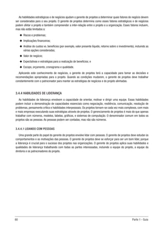 60	 Parte 1 - Guia
As habilidades estratégicas e de negócios ajudam o gerente de projetos a determinar quais fatores de negócio devem
ser considerados para o seu projeto. O gerente de projetos determina como esses fatores estratégicos e de negócios
podem afetar o projeto e também compreender a inter-relação entre o projeto e a organização. Esses fatores incluem,
mas não estão limitados a:
u
u Riscos e problemas;
u
u Implicações financeiras;
u
u Análise de custos vs. benefícios (por exemplo, valor presente líquido, retorno sobre o investimento), incluindo as
várias opções consideradas;
u
u Valor de negócio;
u
u Expectativas e estratégias para a realização de benefícios; e
u
u Escopo, orçamento, cronograma e qualidade.
Aplicando este conhecimento de negócios, o gerente de projetos terá a capacidade para tomar as decisões e
recomendações apropriadas para o projeto. Quando as condições mudarem, o gerente de projetos deve trabalhar
constantemente com o patrocinador para manter as estratégias de negócios e do projeto alinhadas.
3.4.4 HABILIDADES DE LIDERANÇA
As habilidades de liderança envolvem a capacidade de orientar, motivar e dirigir uma equipe. Essas habilidades
podem incluir a demonstração de capacidades essenciais como negociação, resiliência, comunicação, resolução de
problemas, pensamento crítico e habilidades interpessoais. Os projetos tornam-se cada vez mais complexos, com mais
e mais empresas executando suas estratégias através de projetos. O gerenciamento de projetos é mais do que apenas
trabalhar com números, modelos, tabelas, gráficos, e sistemas de computação. O denominador comum em todos os
projetos são as pessoas. As pessoas podem ser contadas, mas não são números.
3.4.4.1 LIDANDO COM PESSOAS
Uma grande parte do papel do gerente de projetos envolve lidar com pessoas. O gerente de projetos deve estudar os
comportamentos e as motivações das pessoas. O gerente de projetos deve se esforçar para ser um bom líder, porque
a liderança é crucial para o sucesso dos projetos nas organizações. O gerente de projetos aplica suas habilidades e
qualidades de liderança trabalhando com todas as partes interessadas, incluindo a equipe do projeto, a equipe da
diretoria e os patrocinadores do projeto.
 