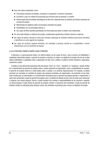 62	 Parte 1 - Guia
u
u Foco nas coisas importantes, como:
n
n Priorização constante do trabalho, revisando-o e ajustando-o conforme necessário;
n
n Encontrar e usar um método de priorização que funcione para as pessoas e o projeto;
n
n Diferenciação das prioridades estratégicas de alto nível, especialmente as relativas aos fatores essenciais do
sucesso do projeto;
n
n Manutenção da vigilância sobre as principais restrições de projeto;
n
n Flexibilidade com as prioridades táticas; e
n
n Ser capaz de filtrar grandes quantidades de informação para obter os dados mais importantes.
u
u Ter uma visão holística e sistêmica do projeto, considerando igualmente os fatores internos e externos;
u
u Ser capaz de aplicar raciocínio crítico (por exemplo, aplicação de métodos analíticos para tomar decisões)
e identificar-se como agente de mudança.
u
u Ser capaz de construir equipes eficientes, ser orientado a serviços, divertir-se e compartilhar o humor
efetivamente com os membros da equipe.
3.4.4.3 POLÍTICA, PODER E FAZER O QUE É PRECISO
A liderança e o gerenciamento tratam, em última análise, de ser capaz de fazer o que é preciso. As habilidades e
qualidades observadas ajudam o gerente de projetos a alcançar as metas e os objetivos do projeto. Na raiz de muitas
dessas habilidades e qualidades está a capacidade de lidar com a política. A política envolve influência, negociação,
autonomia e poder.
A política e seus elementos associados não são apenas “bons” ou “ruins”,“positivos” ou “negativos”. Quanto melhor
for o entendimento do gerente de projetos sobre o modus operandi da organização, maior a probabilidade de sucesso.
O gerente de projetos observa e coleta dados sobre o projeto e os cenários organizacionais. Em seguida, os dados
precisam ser revisados no contexto do projeto, das pessoas envolvidas, da organização e do ambiente no seu todo.
Essa revisão gera as informações e o conhecimento necessários para o gerente de projetos planejar e implementar a
ação mais apropriada.A ação do gerente de projetos será o resultado da seleção do tipo certo de poder para influenciar
e negociar com outras pessoas. Exercer o poder também traz consigo a responsabilidade de ser sensível e respeitar
as outras pessoas. A ação efetiva do gerente de projetos mantém a autonomia dos envolvidos. A ação do gerente de
projetos resulta na realização pelas pessoas certas, das atividades necessárias para cumprir os objetivos do projeto.
 