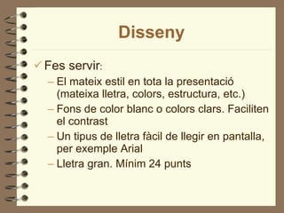 Disseny Fes servir : El mateix estil en tota la presentació (mateixa lletra, colors, estructura, etc.)  Fons de color blanc o colors clars. Faciliten el contrast Un tipus de lletra fàcil de llegir en pantalla, per exemple Arial Lletra gran. Mínim 24 punts 