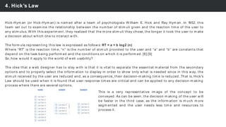 4. Hick’s Law
Hick-Hym an (or Hick-Hym an) is nam ed after a team of psychologists W illiam E. Hick and Ray Hym an. In 1952, this
team set out to exam ine the relationship betw een the num ber of stim uli given and the reaction tim e of the user to
any stim ulus. W ith this experim ent, they realized that the m ore stim uli they chose, the longer it took the user to m ake
a decision about w hich one to interact w ith.
The form ula representing this law is expressed as follow s: RT = a + b log2 (n)
W here “RT” is the reaction tim e, “n” is the num ber of stim uli provided to the user and “a” and “b” are constants that
depend on the task being perform ed and the conditions on w hich it is perform ed. [8] [9]
So, how w ould it apply to the w orld of w eb usability?
The idea that a w eb designer has to stay w ith is that it is vital to separate the essential m aterial from the secondary
options and to properly select the inform ation to display in order to show only w hat is needed since in this w ay, the
stim uli received by the user are reduced and, as a consequence, their decision-m aking tim e is reduced. That is, Hick's
Law should be used w hen it is found that user response tim es are critical and can be applied to any decision-m aking
process w here there are several options.
This is a very representative im age of the concept to be
conveyed. As can be seen, the decision m aking of the user w ill
be faster in the third case, as the inform ation is m uch m ore
segm ented and the user needs less tim e and resources to
process it.
 