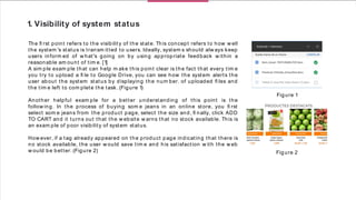 1. Visibility of system status
The ﬁ rst point refers to the visibility of the state. This concept refers to how w ell
the system 's status is transm itted to users. Ideally, system s should alw ays keep
users inform ed of w hat's going on by using appropriate feedback w ithin a
reasonable am ount of tim e. [1]
A sim ple exam ple that can help m ake this point clear is the fact that every tim e
you try to upload a ﬁ le to Google Drive, you can see how the system alerts the
user about the system status by displaying the num ber. of uploaded ﬁ les and
the tim e left to com plete the task. (Figure 1)
Another helpful exam ple for a better understanding of this point is the
follow ing. In the process of buying som e jeans in an online store, you ﬁ rst
select som e jeans from the product page, select the size and, ﬁ nally, click ADD
TO CART and it turns out that the w ebsite w arns that no stock available. This is
an exam ple of poor visibility of system status.
How ever, if a tag already appeared on the product page indicating that there is
no stock available, the user w ould save tim e and his satisfaction w ith the w eb
w ould be better. (Figure 2)
Figure 1
Figure 2
 