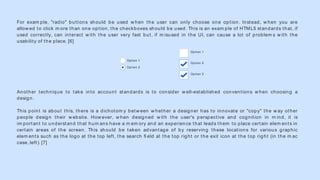 For exam ple, "radio" buttons should be used w hen the user can only choose one option. Instead, w hen you are
allow ed to click m ore than one option, the checkboxes should be used. This is an exam ple of HTML5 standards that, if
used correctly, can interact w ith the user very fast but, if m isused in the UI, can cause a lot of problem s w ith the
usability of the place. [6]
Another technique to take into account standards is to consider w ell-established conventions w hen choosing a
design.
This point is about this, there is a dichotom y betw een w hether a designer has to innovate or "copy" the w ay other
people design their w ebsite. How ever, w hen designed w ith the user's perspective and cognition in m ind, it is
im portant to understand that hum ans have a m em ory and an experience that leads them to place certain elem ents in
certain areas of the screen. This should be taken advantage of by reserving these locations for various graphic
elem ents such as the logo at the top left, the search ﬁ eld at the top right or the exit icon at the top right (in the m ac
case, left). [7]
Option 1
Option 2
Option 3
Option 1
Option 2
 