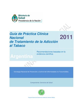 Guía de Práctica Clínica
Nacional
de Tratamiento de la Adicción
al Tabaco
2011
Argentina
Recomendaciones basadas en la
evidencia científica
Estrategia Nacional de Prevención y Control de Enfermedades no Transmisibles.
Componente: Servicios de Salud
Programa Nacional de Garantía de Calidad de la Atención Médica
 