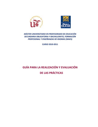 MÁSTER UNIVERSITARIO EN PROFESORADO DE EDUCACIÓN
SECUNDARIA OBLIGATORIA Y BACHILLERATO, FORMACIÓN
PROFESIONAL Y ENSEÑANZAS DE IDIOMAS (MAES)
CURSO 2010-2011
GUÍA PARA LA REALIZACIÓN Y EVALUACIÓN
DE LAS PRÁCTICAS
 