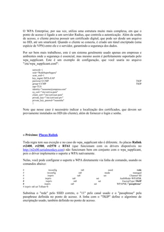 O WPA Enterprise, por sua vez, utiliza uma estrutura muito mais complexa, em que o 
ponto de acesso é ligado a um servidor Radius, que controla a autenticação. Além da senha 
de acesso, o cliente precisa possuir um certificado digital, que pode ser desde um arquivo 
no HD, até um smartcard. Quando o cliente se conecta, é criado um túnel encriptado (uma 
espécie de VPN) entre ele e o servidor, garantindo a segurança dos dados. 
Por ser bem mais trabalhoso, este é um sistema geralmente usado apenas em empresas e 
ambientes onde a segurança é essencial, mas mesmo assim é perfeitamente suportado pelo 
wpa_supplicant. Este é um exemplo de configuração, que você usaria no arquivo 
"/etc/wpa_supplicant.conf": 
network={ 
ssid="RedeSuperSegura" 
scan_ssid=1 
key_mgmt=WPA-EAP 
pairwise=CCMP TKIP 
group=CCMP TKIP 
eap=TLS 
identity="seunome@empresa.com" 
ca_cert="/etc/cert/ca.pem" 
client_cert="/etc/cert/user.pem" 
private_key="/etc/cert/user.prv" 
private_key_passwd="suasenha" 
} 
Note que nesse caso é necessário indicar a localização dos certificados, que devem ser 
previamente instalados no HD (do cliente), além de fornecer o login e senha. 
» Próximo: Placas Ralink 
Toda regra tem sua exceção e no caso do wpa_supplicant não é diferente. As placas Ralink 
rt2400, rt2500, rt2570 e RT61 (que funcionam com os drivers disponíveis no 
http://rt2x00.serialmonkey.com) não funcionam bem em conjunto com o wpa_supplicant, 
pois o driver implementa o suporte a WPA nativamente. 
Nelas, você pode configurar o suporte a WPA diretamente via linha de comando, usando os 
comandos abaixo: 
# iwconfig ra0 essid rede 
# iwconfig ra0 mode managed 
# iwpriv ra0 set Channel=11 
# iwpriv ra0 set AuthMode=WPAPSK 
# iwpriv ra0 set EncrypType=TKIP 
# iwpriv ra0 set WPAPSK="passphrase" 
# iwpriv ra0 set TxRate=0 
Substitua o "rede" pelo SSID correto, o "11" pelo canal usado e o "passphrase" pela 
passphrase definida no ponto de acesso. A linha com o "TKIP" define o algoritmo de 
encriptação usado, também definido no ponto de acesso. 
 