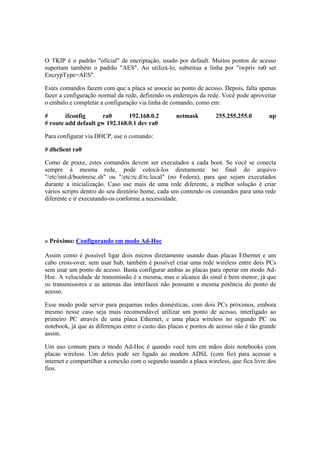 O TKIP é o padrão "oficial" de encriptação, usado por default. Muitos pontos de acesso 
suportam também o padrão "AES". Ao utilizá-lo, substitua a linha por "iwpriv ra0 set 
EncrypType=AES". 
Estes comandos fazem com que a placa se associe ao ponto de acesso. Depois, falta apenas 
fazer a configuração normal da rede, definindo os endereços da rede. Você pode aproveitar 
o embalo e completar a configuração via linha de comando, como em: 
# ifconfig ra0 192.168.0.2 netmask 255.255.255.0 up 
# route add default gw 192.168.0.1 dev ra0 
Para configurar via DHCP, use o comando: 
# dhclient ra0 
Como de praxe, estes comandos devem ser executados a cada boot. Se você se conecta 
sempre à mesma rede, pode colocá-los diretamente no final do arquivo 
"/etc/init.d/bootmisc.sh" ou "/etc/rc.d/rc.local" (no Fedora), para que sejam executados 
durante a inicialização. Caso use mais de uma rede diferente, a melhor solução é criar 
vários scripts dentro do seu diretório home, cada um contendo os comandos para uma rede 
diferente e ir executando-os conforme a necessidade. 
» Próximo: Configurando em modo Ad-Hoc 
Assim como é possível ligar dois micros diretamente usando duas placas Ethernet e um 
cabo cross-over, sem usar hub, também é possível criar uma rede wireless entre dois PCs 
sem usar um ponto de acesso. Basta configurar ambas as placas para operar em modo Ad- 
Hoc. A velocidade de transmissão é a mesma, mas o alcance do sinal é bem menor, já que 
os transmissores e as antenas das interfaces não possuem a mesma potência do ponto de 
acesso. 
Esse modo pode servir para pequenas redes domésticas, com dois PCs próximos, embora 
mesmo nesse caso seja mais recomendável utilizar um ponto de acesso, interligado ao 
primeiro PC através de uma placa Ethernet, e uma placa wireless no segundo PC ou 
notebook, já que as diferenças entre o custo das placas e pontos de acesso não é tão grande 
assim. 
Um uso comum para o modo Ad-Hoc é quando você tem em mãos dois notebooks com 
placas wireless. Um deles pode ser ligado ao modem ADSL (com fio) para acessar a 
internet e compartilhar a conexão com o segundo usando a placa wireless, que fica livre dos 
fios. 
 
