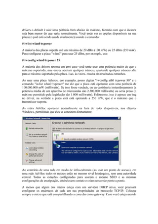 drivers o default é usar uma potência bem abaixo do máximo, fazendo com que o alcance 
seja bem menor do que seria normalmente. Você pode ver as opções disponíveis na sua 
placa (e qual está sendo usada atualmente) usando o comando: 
# iwlist wlan0 txpower 
A maioria das placas suporta até um máximo de 20 dBm (100 mW) ou 25 dBm (250 mW). 
Para configurar a placa "wlan0" para usar 25 dBm, por exemplo, use: 
# iwconfig wlan0 txpower 25 
A maioria dos drivers retorna um erro caso você tente usar uma potência maior do que o 
máximo suportado, mas outros aceitam qualquer número, ajustando qualquer número alto 
para o máximo suportado pela placa. Isso, às vezes, resulta em resultados estranhos. 
Ao usar uma placa Atheros, por exemplo, posso digitar "iwconfig ath0 txpower 80" e o 
comando "iwlist wlan0 txpower" me diz que a placa está operando com uma potência de 
100.000.000 mW (milliwatts). Se isso fosse verdade, ou eu cozinharia instantâneamente (a 
potência média de um aparelho de microondas são 2.500.000 milliwatts) ou seria preso (o 
máximo permitido pela legislação são 1.000 milliwatts). Felizmente, isso é apenas um bug 
no driver, na verdade a placa está está operando a 250 mW, que é o máximo que o 
transmissor suporta. 
As redes Ad-Hoc aparecem normalmente na lista de redes disponíveis, nos clientes 
Windows, permitindo que eles se conectem diretamente: 
Ao contrário de uma rede em modo de infra-estrutura (ao usar um ponto de acesso), em 
uma rede Ad-Hoc todos os micros estão no mesmo nível hierárquico, sem uma autoridade 
central. Todas as estações configuradas para usarem o mesmo SSID e as mesmas 
configurações de encriptação, estabelecem contato e criam uma rede ponto a ponto. 
A menos que algum dos micros esteja com um servidor DHCP ativo, você precisará 
configurar os endereços de cada um nas propriedades do protocolo TCP/IP. Coloque 
sempre o micro que está compartilhando a conexão como gateway. Caso você esteja usando 
 