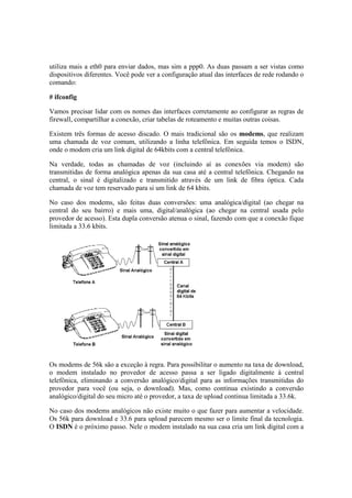 utiliza mais a eth0 para enviar dados, mas sim a ppp0. As duas passam a ser vistas como 
dispositivos diferentes. Você pode ver a configuração atual das interfaces de rede rodando o 
comando: 
# ifconfig 
Vamos precisar lidar com os nomes das interfaces corretamente ao configurar as regras de 
firewall, compartilhar a conexão, criar tabelas de roteamento e muitas outras coisas. 
Existem três formas de acesso discado. O mais tradicional são os modems, que realizam 
uma chamada de voz comum, utilizando a linha telefônica. Em seguida temos o ISDN, 
onde o modem cria um link digital de 64kbits com a central telefônica. 
Na verdade, todas as chamadas de voz (incluindo aí as conexões via modem) são 
transmitidas de forma analógica apenas da sua casa até a central telefônica. Chegando na 
central, o sinal é digitalizado e transmitido através de um link de fibra óptica. Cada 
chamada de voz tem reservado para si um link de 64 kbits. 
No caso dos modems, são feitas duas conversões: uma analógica/digital (ao chegar na 
central do seu bairro) e mais uma, digital/analógica (ao chegar na central usada pelo 
provedor de acesso). Esta dupla conversão atenua o sinal, fazendo com que a conexão fique 
limitada a 33.6 kbits. 
Os modems de 56k são a exceção à regra. Para possibilitar o aumento na taxa de download, 
o modem instalado no provedor de acesso passa a ser ligado digitalmente à central 
telefônica, eliminando a conversão analógico/digital para as informações transmitidas do 
provedor para você (ou seja, o download). Mas, como continua existindo a conversão 
analógico/digital do seu micro até o provedor, a taxa de upload continua limitada a 33.6k. 
No caso dos modems analógicos não existe muito o que fazer para aumentar a velocidade. 
Os 56k para download e 33.6 para upload parecem mesmo ser o limite final da tecnologia. 
O ISDN é o próximo passo. Nele o modem instalado na sua casa cria um link digital com a 
 