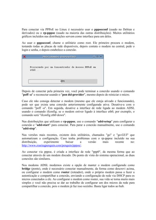 Para conectar via PPPoE no Linux é necessário usar o pppoeconf (usado no Debian e 
derivados) ou o rp-pppoe (usado na maioria das outras distribuições). Muitos utilitários 
gráficos incluídos nas distribuições servem como interface para um deles. 
Ao usar o pppoeconf, chame o utilitário como root. Ele primeiro procura o modem, 
testando todas as placas de rede disponíveis, depois contata o modem na central, pede o 
login e senha, e depois estabelece a conexão. 
Depois de conectar pela primeira vez, você pode terminar a conexão usando o comando 
"poff -a" e reconectar usando o "pon dsl-provider", mesmo depois de reiniciar o micro. 
Caso ele não consiga detectar o modem (mesmo que ele esteja ativado e funcionando), 
pode ser que exista uma conexão anteriormente configurada ativa. Desative-a com o 
comando "poff -a". Em seguida, desative a interface de rede ligada ao modem ADSL 
usando o comando ifconfig; se o modem estiver ligado à interface eth0, por exemplo, o 
comando será "ifconfig eth0 down". 
Nas distribuições que utilizam o rp-pppoe, use o comando "adsl-setup" para configurar a 
conexão e "adsl-start" para conectar. Para parar a conexão manualmente, use o comando 
"adsl-stop". 
Nas versões mais recentes, existem dois utilitários, chamados "go" e "go-GUI" que 
automatizam a configuração. Caso tenha problemas com o rp-pppoe incluído na sua 
distribuição, experimente baixar a versão mais recente no: 
http://www.roaringpenguin.com/penguin/pppoe/. 
Ao conectar via pppoe, é criada a interface de rede "ppp0", da mesma forma que ao 
conectar através de um modem discado. Do ponto de vista do sistema operacional, as duas 
conexões são similares. 
Nos modems ADSL modernos existe a opção de manter o modem configurado como 
bridge (ponte), onde é necessário conectar manualmente, da forma como descrevi acima, 
ou configurar o modem como router (roteador), onde o próprio modem passa a fazer a 
autenticação e compartilhar a conexão, enviando a configuração de rede via DHCP para os 
micros conectados a ele. Ao configurar o modem como router, sua vida se torna muito mais 
simples e você não precisa se dar ao trabalho de configurar um dos micros da rede para 
compartilhar a conexão, pois o modem já faz isso sozinho. Basta ligar todos ao hub. 
 