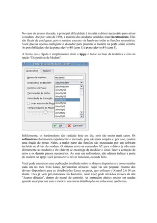 No caso do acesso discado, a principal dificuldade é instalar o driver necessário para ativar 
o modem. Até por volta de 1998, a maioria dos modems vendidos eram hardmodems. Eles 
são fáceis de configurar, pois o modem executa via hardware todas as funções necessárias. 
Você precisa apenas configurar o discador para procurar o modem na porta serial correta. 
As possibilidades vão da porta /dev/ttyS0 (com 1) à porta /dev/ttyS4 (com 5). 
A forma mais rápida é simplesmente abrir o kppp e testar na base da tentativa e erro na 
opção "Dispositivo de Modem". 
Infelizmente, os hardmodems são raridade hoje em dia, pois são muito mais caros. Os 
softmodems dominaram rapidamente o mercado, pois são mais simples e, por isso, custam 
uma fração do preço. Neles, a maior parte das funções são executadas por um software 
incluído no driver do modem. O sistema envia os comandos AT para o driver (e não mais 
diretamente ao modem) e ele (driver) se encarrega de modular o sinal, fazer a correção de 
erros e os demais passos necessários. Ao usar um softmodem, não adianta indicar a porta 
do modem no kppp: você precisa ter o driver instalado, ou nada feito. 
Você pode encontrar uma explicação detalhada sobre os drivers disponíveis e como instalar 
cada um no meu livro Linux, ferramentas técnicas. Aqui vai um pequeno resumo dos 
drivers disponíveis para as distribuições Linux recentes, que utilizam o Kernel 2.6.14 em 
diante. Eles já vem pré-instalados no Kurumin, onde você pode ativá-los através da aba 
"Acesso discado", dentro do painel de controle. As instruções abaixo podem ser usadas 
quando você precisar usar o modem em outras distribuições ou solucionar problemas. 
 