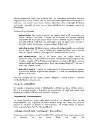 desenvolvimento dos drivers para placas de som. Até certo ponto, um modem tem uma 
função similar à de uma placa de som: ele transforma sinais digitais em sinais analógicos e 
vice-versa. Um modem inclui muitas funções adicionais, como modulação de dados, 
compressão e correção de erros, mas os desenvolvedores têm conseguido superar as 
dificuldades. 
Os drivers disponíveis são: 
snd-intel8x0m: Este driver dá suporte aos modems Intel AC97, encontrados em 
muitos notebooks (incluindo a maioria dos Centrinos), aos modems onboard 
encontrados em placas com chipset nVidia nForce e também a alguns modems PCI 
com chipset Intel ou PC-Tel. Uma observação é que, em alguns casos, carregar o 
driver do modem faz com que a placa de som pare de funcionar. 
snd-atiixp-modem: Ele dá suporte aos modems onboard encontrados em notebooks 
com o chipset ATI IXP, como o Toshiba A70. Apesar da ATI ser uma novata no 
ramo de chipsets, o modem é bem suportado e mantém conexões estáveis. 
snd-via82xxx-modem: Este é um driver ainda em estágio inicial de 
desenvolvimento, que dá suporte aos modems onboard encontrados em placas-mãe 
recentes, com chipset Via. Note que muitas placas, sobretudo as PC-Chips, incluem 
modems AMR, que funcionam com o driver para modems Intel AC'97 ou com o 
slamr (que veremos a seguir). 
snd-ali5451-modem: Também em estágio inicial de desenvolvimento, dá suporte 
aos modems onboard de placas com o chipset ALI 5451, encontrado em algumas 
placas de baixo custo. 
Para usar qualquer um dos quatro, comece carregando o driver usando o comando 
"modprobe" (como root), como em: 
# modprobe snd-intel8x0m 
Em seguida, você precisa instalar o "slmodemd", o utilitário que faz a interface entre o 
driver e o sistema, criando o dispositivo de comunicação. Se você está usando uma 
distribuição derivada do Debian, pode instalá-lo via apt-get: 
# apt-get install sl-modem-daemon 
Em outras distribuições, procure pelo pacote "slmodem" ou "sl-modem". Caso ele não 
esteja disponível, resta a opção de instalá-lo a partir do código fonte. Nesse caso, você vai 
precisar ter instalados os pacotes de desenvolvimento. No Ubuntu, instale os pacotes 
"build-essential", "gcc", "g++" e "libasound2-dev": 
# sudo apt-get install build-essential gcc g++ libasound2-dev 
O próximo passo é baixar o pacote "slmodem-2.9.9d-alsa.tar.gz" (ou a versão mais recente 
no momento em que estiver lendo este texto) no 
 