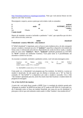 http://linmodems.technion.ac.il/packages/smartlink/. Note que você precisa baixar um dos 
arquivos com "alsa" no nome. 
Descompacte o arquivo, acesse a pasta que será criada e rode os comandos: 
$ cd modem/ 
$ make SUPPORT_ALSA=1 
$ su <senha> 
(no Ubuntu use "sudo su") 
# make install 
Depois de instalado, execute-o incluindo o parâmetro "--alsa", que especifica que ele deve 
usar o driver do alsa, como em: 
# killall slmodemd 
# slmodemd --country=BRAZIL --alsa modem:1 
O "killall slmodemd" é importante, pois se houver outra instância ativa, ele não conseguirá 
acessar o modem e retornará um erro. O "modem:1" especifica o dispositivo do modem (da 
forma como é referenciado pelo driver). Dependendo da versão do driver usada, o modem 
pode ser visto como "modem:1", "hw:1", "modem:0" (atribuído geralmente ao ATI IXP) 
ou "hw:0" (comum em notebooks Centrino). Você pode testar as 4 possibilidades até 
encontrar o correto no seu caso. 
Ao executar o comando, incluindo o parâmetro correto, você verá uma mensagem como: 
SmartLink Soft Modem: version 2.9.9d Sep 27 2005 00:00:18 
symbolic link `/dev/ttySL0' -> `/dev/pts/4' created. 
modem `modem:1' created. TTY is `/dev/pts/4' 
Use `/dev/ttySL0' as modem device, Ctrl+C for termination. 
Como pode ver, o slmodemd é um programa que fica residente. Ao fechá-lo, o acesso ao 
modem é desativado. Se não quiser que ele obstrua o terminal, use o "&" no final do 
comando. O "/dev/ttySL0" é o dispositivo por onde o modem é acessado. Crie o link 
"/dev/modem" apontando para ele, assim fica muito mais fácil localizar o modem dentro do 
programa de discagem: 
# ln -sf /dev/ttySL0 /dev/modem 
A partir daí, você pode discar usando o KPPP. Este é o resultado do relatório gerado pelo 
"perguntar ao modem" do KPPP de um Intel AC'97 usado no HP NX6110. Como pode ver, 
ele é detectado como se fosse um modem Smartlink, por causa do uso do slmodemd. A 
pista para o driver que está realmente sendo usado é a linha "modem:1 alsa modem driver". 
 