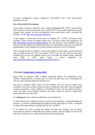 Ao abrir o slmodemd é criado o dispositivo "/dev/ttySL0". Crie o link "/dev/modem" 
apontando para ele: 
# ln -sf /dev/ttySL0 /dev/modem 
Temos ainda os drivers comerciais para modems Conexant HSF e HCF, desenvolvidos 
pela Linuxant. Os drivers funcionam, mas custam US$ 19, o que acaba sendo mais caro que 
comprar outro modem. No site está disponível uma versão demo, onde a conexão fica 
limitada a 14.4k: http://www.linuxant.com/drivers. 
A Intel chegou a desenvolver drivers para os modems 537 e 537EP, os famosos "Intel 
Ambient", muito comuns há algum tempo atrás. Os drivers ainda estão disponíveis no 
http://linmodems.technion.ac.il/packages/Intel, mas não possuem muita utilidade hoje em 
dia, pois não dão suporte aos modems Intel atuais (os mais baratos, que usam um chip DSP 
pequenininho) e não compilam nas versões recentes do Kernel, da 2.6.13 em diante. 
Outro exemplo de driver obsoleto é o driver para modems Lucent/Agere, que não funciona 
com os modelos atuais (os V92, com chipset "sv92") e que, por isso, não tem mais tanta 
utilidade hoje em dia. De qualquer forma, caso você tenha um modem antigo, fabricado 
entre 2000 e 2002, pode baixar o driver disponível no: 
http://linmodems.technion.ac.il/packages/ltmodem/kernel-2.6/. 
» Próximo: Configurando o modem ADSL 
Quase todos os modems ADSL vendidos atualmente podem ser configurados como 
roteador, compartilhando a conexão entre os micros da rede local, sem a necessidade de 
usar um micro com duas placas de rede para isso. 
Em geral os modems ADSL fazem um bom trabalho, eles não oferecem opções mais 
avançadas, como, por exemplo, incluir um proxy transparente, para fazer cache das páginas 
e arquivos acessados e, assim, melhorar a velocidade de acesso, mas são capazes de fazer o 
arroz com feijão, como bloquear tentativas de acesso vindas da internet e redirecionar 
portas para micros da rede local. 
As vantagens de usar o modem configurado como roteador são: 
1- Não é preciso usar o pppoeconf para se conectar, nem configurar o compartilhamento da 
conexão. A conexão é estabelecida pelo próprio modem, basta ligá-lo no hub e configurar 
os demais PCs para obterem a configuração da rede via DHCP. 
2- O modem fica com as portas de entrada, de forma que qualquer tipo de ataque 
proveniente da internet é bloqueado pelo próprio modem, antes de chegar nos micros da 
rede local. O modem serve como uma camada adicional de proteção. 
 