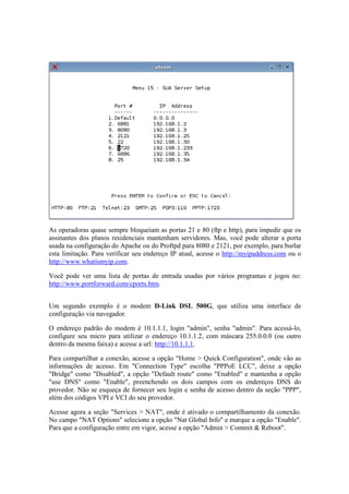As operadoras quase sempre bloqueiam as portas 21 e 80 (ftp e http), para impedir que os 
assinantes dos planos residenciais mantenham servidores. Mas, você pode alterar a porta 
usada na configuração do Apache ou do Proftpd para 8080 e 2121, por exemplo, para burlar 
esta limitação. Para verificar seu endereço IP atual, acesse o http://myipaddress.com ou o 
http://www.whatismyip.com. 
Você pode ver uma lista de portas de entrada usadas por vários programas e jogos no: 
http://www.portforward.com/cports.htm. 
Um segundo exemplo é o modem D-Link DSL 500G, que utiliza uma interface de 
configuração via navegador. 
O endereço padrão do modem é 10.1.1.1, login "admin", senha "admin". Para acessá-lo, 
configure seu micro para utilizar o endereço 10.1.1.2, com máscara 255.0.0.0 (ou outro 
dentro da mesma faixa) e acesse a url: http://10.1.1.1. 
Para compartilhar a conexão, acesse a opção "Home > Quick Configuration", onde vão as 
informações de acesso. Em "Connection Type" escolha "PPPoE LCC", deixe a opção 
"Bridge" como "Disabled", a opção "Default route" como "Enabled" e mantenha a opção 
"use DNS" como "Enable", preenchendo os dois campos com os endereços DNS do 
provedor. Não se esqueça de fornecer seu login e senha de acesso dentro da seção "PPP", 
além dos códigos VPI e VCI do seu provedor. 
Acesse agora a seção "Services > NAT", onde é ativado o compartilhamento da conexão. 
No campo "NAT Options" selecione a opção "Nat Global Info" e marque a opção "Enable". 
Para que a configuração entre em vigor, acesse a opção "Admin > Commit & Reboot". 
 