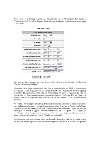 Neste caso, você informa a porta do roteador nas opções "Destination Port From" e 
"Destination Port To", além da porta da estação que receberá o redirecionamento na opção 
"Local Port". 
Para que as regras entrem em vigor, é necessário reiniciar o modem, através da opção 
"Admin > Commit & Reboot". 
Uma observação importante sobre a interface de administração do 500G e alguns outros 
modelos da D-Link é que, embora não utilize ActiveX nem nenhum outro recurso especial, 
a interface de administração não funciona corretamente em todos os navegadores. Para ser 
mais exato, ela funciona corretamente apenas em algumas versões do IE e do Opera. No 
Firefox, Mozilla, Konqueror e também nas versões mais recentes do IE, aparecem erros 
diversos. 
No Firefox, por exemplo, a Interface demora absurdamente para abrir e, ainda assim, não é 
carregada completamente. Uma configuração que ajuda é acessar o "about:config" (esta 
opção dá acesso às opções avançadas de configuração do navegador, digite na barra de 
endereços) e alterar a opção "network.http.version" de "1.1" para "1.0". Depois da 
modificação, a interface passa a funcionar normalmente, mas a opção de redirecionar portas 
ainda continua retornando um erro de "função não suportada". 
Um atenuante para o problema é que a configuração do modem pode ser acessada a partir 
de qualquer micro ligado ao hub, incluindo máquinas virtuais do VMware. Isso permite 
 