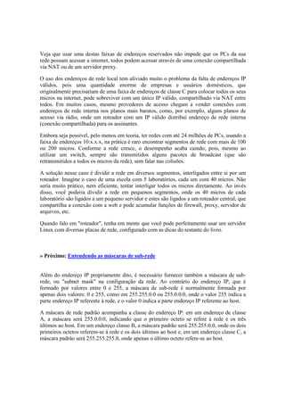 Veja que usar uma destas faixas de endereços reservados não impede que os PCs da sua 
rede possam acessar a internet, todos podem acessar através de uma conexão compartilhada 
via NAT ou de um servidor proxy. 
O uso dos endereços de rede local tem aliviado muito o problema da falta de endereços IP 
válidos, pois uma quantidade enorme de empresas e usuários domésticos, que 
originalmente precisariam de uma faixa de endereços de classe C para colocar todos os seus 
micros na internet, pode sobreviver com um único IP válido, compartilhado via NAT entre 
todos. Em muitos casos, mesmo provedores de acesso chegam a vender conexões com 
endereços de rede interna nos planos mais baratos, como, por exemplo, alguns planos de 
acesso via rádio, onde um roteador com um IP válido distribui endereço de rede interna 
(conexão compartilhada) para os assinantes. 
Embora seja possível, pelo menos em teoria, ter redes com até 24 milhões de PCs, usando a 
faixa de endereços 10.x.x.x, na prática é raro encontrar segmentos de rede com mais de 100 
ou 200 micros. Conforme a rede cresce, o desempenho acaba caindo, pois, mesmo ao 
utilizar um switch, sempre são transmitidos alguns pacotes de broadcast (que são 
retransmitidos a todos os micros da rede), sem falar nas colisões. 
A solução nesse caso é dividir a rede em diversos segmentos, interligados entre si por um 
roteador. Imagine o caso de uma escola com 5 laboratórios, cada um com 40 micros. Não 
seria muito prático, nem eficiente, tentar interligar todos os micros diretamente. Ao invés 
disso, você poderia dividir a rede em pequenos segmentos, onde os 40 micros de cada 
laboratório são ligados a um pequeno servidor e estes são ligados a um roteador central, que 
compartilha a conexão com a web e pode acumular funções de firewall, proxy, servidor de 
arquivos, etc. 
Quando falo em "roteador", tenha em mente que você pode perfeitamente usar um servidor 
Linux com diversas placas de rede, configurado com as dicas do restante do livro. 
» Próximo: Entendendo as máscaras de sub-rede 
Além do endereço IP propriamente dito, é necessário fornecer também a máscara de sub-rede, 
ou "subnet mask" na configuração da rede. Ao contrário do endereço IP, que é 
formado por valores entre 0 e 255, a máscara de sub-rede é normalmente formada por 
apenas dois valores: 0 e 255, como em 255.255.0.0 ou 255.0.0.0, onde o valor 255 indica a 
parte endereço IP referente à rede, e o valor 0 indica a parte endereço IP referente ao host. 
A máscara de rede padrão acompanha a classe do endereço IP: em um endereço de classe 
A, a máscara será 255.0.0.0, indicando que o primeiro octeto se refere à rede e os três 
últimos ao host. Em um endereço classe B, a máscara padrão será 255.255.0.0, onde os dois 
primeiros octetos referem-se à rede e os dois últimos ao host e, em um endereço classe C, a 
máscara padrão será 255.255.255.0, onde apenas o último octeto refere-se ao host. 
 