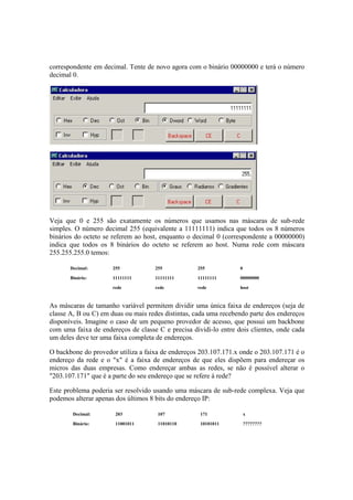 correspondente em decimal. Tente de novo agora com o binário 00000000 e terá o número 
decimal 0. 
Veja que 0 e 255 são exatamente os números que usamos nas máscaras de sub-rede 
simples. O número decimal 255 (equivalente a 11111111) indica que todos os 8 números 
binários do octeto se referem ao host, enquanto o decimal 0 (correspondente a 00000000) 
indica que todos os 8 binários do octeto se referem ao host. Numa rede com máscara 
255.255.255.0 temos: 
Decimal: 255 255 255 0 
Binário: 11111111 11111111 11111111 00000000 
rede rede rede host 
As máscaras de tamanho variável permitem dividir uma única faixa de endereços (seja de 
classe A, B ou C) em duas ou mais redes distintas, cada uma recebendo parte dos endereços 
disponíveis. Imagine o caso de um pequeno provedor de acesso, que possui um backbone 
com uma faixa de endereços de classe C e precisa dividi-lo entre dois clientes, onde cada 
um deles deve ter uma faixa completa de endereços. 
O backbone do provedor utiliza a faixa de endereços 203.107.171.x onde o 203.107.171 é o 
endereço da rede e o "x" é a faixa de endereços de que eles dispõem para endereçar os 
micros das duas empresas. Como endereçar ambas as redes, se não é possível alterar o 
"203.107.171" que é a parte do seu endereço que se refere à rede? 
Este problema poderia ser resolvido usando uma máscara de sub-rede complexa. Veja que 
podemos alterar apenas dos últimos 8 bits do endereço IP: 
Decimal: 203 107 171 x 
Binário: 11001011 11010110 10101011 ???????? 
 