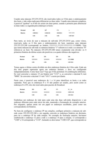 Usando uma máscara 255.255.255.0, são reservados todos os 8 bits para o endereçamento 
dos hosts, e não sobra nada para diferenciar as duas redes. Usando uma máscara complexa, 
é possível "quebrar" os 8 bits do octeto em duas partes, usando a primeira para diferenciar 
as duas redes e a segunda para endereçar os hosts: 
Decimal: 203 107 171 x 
Binário: 11001011 11010110 10101011 ???? ???? 
rede rede rede rede host 
Para tanto, ao invés de usar a máscara de sub-rede 255.255.255.0 que, como vimos, 
reservaria todos os 8 bits para o endereçamento do host, usaremos uma máscara 
255.255.255.240 (corresponde ao binário 11111111.111111.11111111.11110000). Veja 
que numa máscara de sub-rede os números binários "1" referem-se à rede e os números "0" 
referem-se ao host. Na máscara 255.255.255.240 temos exatamente esta divisão: os 4 
primeiros binários do último octeto são positivos e os quatro últimos são negativos: 
Decimal: 255 255 255 240 
Binário: 11111111 11111111 11111111 1111 0000 
rede rede rede rede host 
Temos agora o último octeto dividido em dois endereços binários de 4 bits cada. Cada um 
dos dois grupos representa agora um endereço distinto, e deve ser configurado 
independentemente. Como fazer isso? Veja que 4 bits permitem 16 combinações diferentes. 
Se você converter o número 15 em binário terá "1111" e, se converter o decimal 0, terá 
"0000". Se converter o decimal 11 terá "1011" e assim por diante. 
Neste caso, é possível usar endereços de 1 a 14 para identificar os hosts e as redes 
separadas. Note que os endereços 0 e 15 não podem ser usados, pois assim como os 
endereços 0 e 255, eles são reservados para pacotes de broadcast: 
Decimal: 203 107 171 12 _ 14 
Binário: 11111111 11111111 11111111 1100 1110 
rede rede rede rede host 
Estabeleça um endereço de rede para cada uma das duas sub-redes disponíveis e um 
endereço diferente para cada micro da rede, mantendo a formatação do exemplo anterior. 
Por enquanto, apenas anote em um papel os endereços escolhidos, junto como seu 
correspondente em binários. 
Na hora de configurar o endereço IP nas estações, configure primeiro a máscara de sub-rede 
como 255.255.255.240 e, em seguida, converta os endereços binários em decimais, 
para ter o endereço IP de cada estação. No exemplo da ilustração anterior, havíamos 
estabelecido o endereço 12 para a rede e o endereço 14 para a estação; 12 corresponde a 
"1100" e 14 corresponde a "1110". Juntando os dois temos "11001110", que corresponde ao 
 