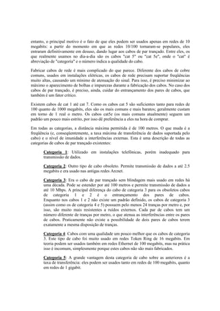 entanto, o principal motivo é o fato de que eles podem ser usados apenas em redes de 10 
megabits: a partir do momento em que as redes 10/100 tornaram-se populares, eles 
entraram definitivamente em desuso, dando lugar aos cabos de par trançado. Entre eles, os 
que realmente usamos no dia-a-dia são os cabos "cat 5" ou "cat 5e", onde o "cat" é 
abreviação de "categoria" e o número indica a qualidade do cabo. 
Fabricar cabos de rede é mais complicado do que parece. Diferente dos cabos de cobre 
comuns, usados em instalações elétricas, os cabos de rede precisam suportar freqüências 
muito altas, causando um mínimo de atenuação do sinal. Para isso, é preciso minimizar ao 
máximo o aparecimento de bolhas e impurezas durante a fabricação dos cabos. No caso dos 
cabos de par trançado, é preciso, ainda, cuidar do entrançamento dos pares de cabos, que 
também é um fator crítico. 
Existem cabos de cat 1 até cat 7. Como os cabos cat 5 são suficientes tanto para redes de 
100 quanto de 1000 megabits, eles são os mais comuns e mais baratos; geralmente custam 
em torno de 1 real o metro. Os cabos cat5e (os mais comuns atualmente) seguem um 
padrão um pouco mais estrito, por isso dê preferência a eles na hora de comprar. 
Em todas as categorias, a distância máxima permitida é de 100 metros. O que muda é a 
freqüência (e, conseqüentemente, a taxa máxima de transferência de dados suportada pelo 
cabo) e o nível de imunidade a interferências externas. Esta é uma descrição de todas as 
categorias de cabos de par trançado existentes: 
Categoria 1: Utilizado em instalações telefônicas, porém inadequado para 
transmissão de dados. 
Categoria 2: Outro tipo de cabo obsoleto. Permite transmissão de dados a até 2.5 
megabits e era usado nas antigas redes Arcnet. 
Categoria 3: Era o cabo de par trançado sem blindagem mais usado em redes há 
uma década. Pode se estender por até 100 metros e permite transmissão de dados a 
até 10 Mbps. A principal diferença do cabo de categoria 3 para os obsoletos cabos 
de categoria 1 e 2 é o entrançamento dos pares de cabos. 
Enquanto nos cabos 1 e 2 não existe um padrão definido, os cabos de categoria 3 
(assim como os de categoria 4 e 5) possuem pelo menos 24 tranças por metro e, por 
isso, são muito mais resistentes a ruídos externos. Cada par de cabos tem um 
número diferente de tranças por metro, o que atenua as interferências entre os pares 
de cabos. Praticamente não existe a possibilidade de dois pares de cabos terem 
exatamente a mesma disposição de tranças. 
Categoria 4: Cabos com uma qualidade um pouco melhor que os cabos de categoria 
3. Este tipo de cabo foi muito usado em redes Token Ring de 16 megabits. Em 
teoria podem ser usados também em redes Ethernet de 100 megabits, mas na prática 
isso é incomum, simplesmente porque estes cabos não são mais fabricados. 
Categoria 5: A grande vantagem desta categoria de cabo sobre as anteriores é a 
taxa de transferência: eles podem ser usados tanto em redes de 100 megabits, quanto 
em redes de 1 gigabit. 
 