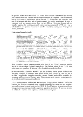Os pacotes ICMP "Time Exceeded" são usados pelo comando "traceroute" (no Linux) 
para criar um mapa dos caminho percorrido pelos pacotes até chegarem a um determinado 
endereço. Ele começa enviando um pacote com um TTL de apenas 1 hop, o que faz com 
que ele seja descartado logo pelo primeiro roteador. Ao receber a mensagem de erro, o 
traceroute envia um segundo pacote, desta vez com TTL de 2 hops, que é descartado no 
roteador seguinte. Ele continua, enviando vários pacotes, aumentando o TTL em 1 hop a 
cada tentativa. Isso permite mapear cada roteador por onde o pacote passa até chegar ao 
destino, como em: 
$ traceroute kurumin.com.br 
1 10.62.0.1 (10.62.0.1) 7.812 ms 6.262 ms 9.966 ms 
2 poaguswh01.poa.virtua.com.br (200.213.50.90) 9.738 ms 8.206 ms 7.761 ms 
3 poagu-ebt-01.poa.virtua.com.br (200.213.50.31) 7.893 ms 7.318 ms 8.033 ms 
4 embratel-F3-7-gacc07.rjo.embratel.net.br (200.248.95.253) 8.590 ms 8.315 ms 7.960 ms 
5 embratel-G2-3-gacc01.pae.embratel.net.br (200.248.175.1) 7.788 ms 8.602 ms 7.934 ms 
6 ebt-G1-0-dist04.pae.embratel.net.br (200.230.221.8) 31.656 ms 31.444 ms 31.783 ms 
7 ebt-P12-2-core01.spo.embratel.net.br (200.244.40.162) 32.034 ms 30.805 ms 32.053 ms 
8 ebt-P6-0-intl03.spo.embratel.net.br (200.230.0.13) 32.061 ms 32.436 ms 34.022 ms 
9 ebt-SO-2-0-1-intl02.mia6.embratel.net.br (200.230.3.10) 298.051 ms 151.195 ms 306.732 ms 10 peer-SO-2-1-0- 
intl02.mia6.embratel.net.br (200.167.0.22) 269.818 ms peer-SO-1-1-0-intl02.mia6.embratel.net.br (200.167.0.18) 144.997 ms 
* 
11 0.so-1-0-0.XL1.MIA4.ALTER.NET (152.63.7.190) 240.564 ms 147.723 ms 150.322 ms 
12 0.so-1-3-0.XL1.ATL5.ALTER.NET (152.63.86.190) 438.603 ms 162.790 ms 172.188 ms 
13 POS6-0.BR2.ATL5.ALTER.NET (152.63.82.197) 164.539 ms 337.959 ms 162.612 ms 
14 204.255.168.106 (204.255.168.106) 337.589 ms 337.358 ms 164.038 ms 
15 dcr2-so-2-0-0.dallas.savvis.net (204.70.192.70) 212.376 ms 366.212 ms 211.948 ms 
16 dcr1-so-6-0-0.dallas.savvis.net (204.70.192.49) 396.090 ms bhr2-pos-4-0.fortworthda1.savvis.net (208.172.131.86) 
189.068 ms dcr1-so-6-0-0.dallas.savvis.net (204.70.192.49) 186.161 ms 
17 216.39.64.26 (216.39.64.26) 185.749 ms 191.218 ms bhr1-pos-12-0.fortworthda1.savvis.net (208.172.131.82) 361.970 ms 
18 216.39.81.34 (216.39.81.34) 186.453 ms 216.39.64.3 (216.39.64.3) 245.389 ms 216.39.81.34 (216.39.81.34) 184.444 ms 
19 216.39.81.34 (216.39.81.34) 182.473 ms * 182.424 ms 
20 * kurumin.com.br (72.232.35.167) 185.689 ms * 
Neste exemplo, o pacote começa passando pelos links da Net (Virtua), passa em seguida 
por vários roteadores da Embratel, passando por São Paulo e Miami (já nos EUA), para 
então passar por roteadores da Alter.net e Savvis, até chegar ao destino final. 
O Windows inclui o comando "tracert", que atua de forma similar, porém enviando um 
ping para cada host. O resultado acaba sendo similar, com exceção de casos em que o 
servidor é configurado para não responder a pings. Existem ainda vários exemplos de 
programas gráficos, como o Neotrace (para Windows), que você encontra em qualquer site 
de downloads e o Xtraceroute (para Linux). 
Eles exibem as mesmas informações, porém de uma forma bem mais agradável. Este é um 
exemplo do Neotrace mostrando uma conexão especialmente ruim com um servidor 
hospedado no exterior, a partir de um link ADSL da Brasil Telecom. Veja que o problema 
começa num roteador congestionado, da própria operadora (com tempo de resposta de mais 
de 1200 ms!) e continua numa seqüência de links lentos da wcg.net: 
 