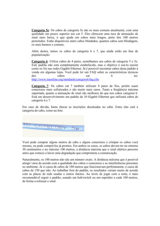 Categoria 5e: Os cabos de categoria 5e são os mais comuns atualmente, com uma 
qualidade um pouco superior aos cat 5. Eles oferecem uma taxa de atenuação de 
sinal mais baixa, o que ajuda em cabos mais longos, perto dos 100 metros 
permitidos. Estão disponíveis tanto cabos blindados, quantos cabos sem blindagem, 
os mais baratos e comuns. 
Além destes, temos os cabos de categoria 6 e 7, que ainda estão em fase de 
popularização: 
Categoria 6: Utiliza cabos de 4 pares, semelhantes aos cabos de categoria 5 e 5e. 
Este padrão não está completamente estabelecido, mas o objetivo é usá-lo (assim 
como os 5e) nas redes Gigabit Ethernet. Já é possível encontrar cabos deste padrão à 
venda em algumas lojas. Você pode ler um FAQ sobre as características técnicas 
dos cabos cat 6 no: 
http://www.tiaonline.org/standards/category6/faq.cfm 
Categoria 7: Os cabos cat 7 também utilizam 4 pares de fios, porém usam 
conectores mais sofisticados e são muito mais caros. Tanto a freqüência máxima 
suportada, quanto a atenuação de sinal são melhores do que nos cabos categoria 6. 
Está em desenvolvimento um padrão de 10 Gigabit Ethernet que utilizará cabos de 
categoria 6 e 7. 
Em caso de dúvida, basta checar as inscrições decalcadas no cabo. Entre elas está a 
categoria do cabo, como na foto. 
Você pode comprar alguns metros de cabo e alguns conectores e crimpar os cabos você 
mesmo, ou pode comprá-los já prontos. Em ambos os casos, os cabos devem ter no mínimo 
30 centímetros e no máximo 100 metros, a distância máxima que o sinal elétrico percorre 
antes que comece a haver uma degradação que comprometa a comunicação. 
Naturalmente, os 100 metros não são um número exato. A distância máxima que é possível 
atingir varia de acordo com a qualidade dos cabos e conectores e as interferências presentes 
no ambiente. Já vi casos de cabos de 180 metros que funcionavam perfeitamente, e casos de 
cabos de 150 que não. Ao trabalhar fora do padrão, os resultados variam muito de acordo 
com as placas de rede usadas e outros fatores. Ao invés de jogar com a sorte, é mais 
recomendável seguir o padrão, usando um hub/switch ou um repetidor a cada 100 metros, 
de forma a reforçar o sinal. 
 