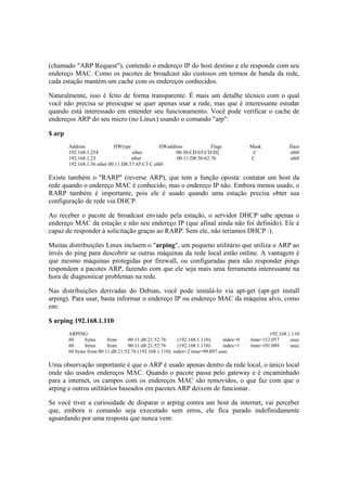 (chamado "ARP Request"), contendo o endereço IP do host destino e ele responde com seu 
endereço MAC. Como os pacotes de broadcast são custosos em termos de banda da rede, 
cada estação mantém um cache com os endereços conhecidos. 
Naturalmente, isso é feito de forma transparente. É mais um detalhe técnico com o qual 
você não precisa se preocupar se quer apenas usar a rede, mas que é interessante estudar 
quando está interessado em entender seu funcionamento. Você pode verificar o cache de 
endereços ARP do seu micro (no Linux) usando o comando "arp": 
$ arp 
Address HWtype HWaddress Flags Mask Iface 
192.168.1.254 ether 00:30:CD:03:CD:D2 C eth0 
192.168.1.23 ether 00:11:D8:56:62:76 C eth0 
192.168.1.56 ether 00:11:D8:57:45:C3 C eth0 
Existe também o "RARP" (reverse ARP), que tem a função oposta: contatar um host da 
rede quando o endereço MAC é conhecido, mas o endereço IP não. Embora menos usado, o 
RARP também é importante, pois ele é usado quando uma estação precisa obter sua 
configuração de rede via DHCP. 
Ao receber o pacote de broadcast enviado pela estação, o servidor DHCP sabe apenas o 
endereço MAC da estação e não seu endereço IP (que afinal ainda não foi definido). Ele é 
capaz de responder à solicitação graças ao RARP. Sem ele, não teríamos DHCP :). 
Muitas distribuições Linux incluem o "arping", um pequeno utilitário que utiliza o ARP ao 
invés do ping para descobrir se outras máquinas da rede local estão online. A vantagem é 
que mesmo máquinas protegidas por firewall, ou configuradas para não responder pings 
respondem a pacotes ARP, fazendo com que ele seja mais uma ferramenta interessante na 
hora de diagnosticar problemas na rede. 
Nas distribuições derivadas do Debian, você pode instalá-lo via apt-get (apt-get install 
arping). Para usar, basta informar o endereço IP ou endereço MAC da máquina alvo, como 
em: 
$ arping 192.168.1.110 
ARPING 192.168.1.110 
60 bytes from 00:11:d8:21:52:76 (192.168.1.110): index=0 time=112.057 usec 
60 bytes from 00:11:d8:21:52:76 (192.168.1.110): index=1 time=101.089 usec 
60 bytes from 00:11:d8:21:52:76 (192.168.1.110): index=2 time=99.897 usec 
Uma observação importante é que o ARP é usado apenas dentro da rede local, o único local 
onde são usados endereços MAC. Quando o pacote passa pelo gateway e é encaminhado 
para a internet, os campos com os endereços MAC são removidos, o que faz com que o 
arping e outros utilitários baseados em pacotes ARP deixem de funcionar. 
Se você tiver a curiosidade de disparar o arping contra um host da internet, vai perceber 
que, embora o comando seja executado sem erros, ele fica parado indefinidamente 
aguardando por uma resposta que nunca vem: 
 