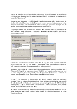 capazes de enxergar micros conectados às outras redes, enxergarão apenas os micros a que 
estiverem conectados diretamente. Devido a esta limitação, dizemos que o NetBEUI é um 
protocolo "não-roteável". 
Apesar de suas limitações, o NetBEUI ainda é usado em algumas redes Windows, por ser 
rápido, fácil de instalar e usar. Você não pode usá-lo para acessar a internet, acessar outras 
máquinas da rede via SSH nem nenhum outro dos serviços que vimos até aqui, mas ele 
permite que as máquinas Windows compartilhem arquivos entre si. 
De qualquer forma, para instalá-lo, no Windows XP, acesse o menu de configuração da 
rede e acesse a opção Adicionar > Protocolo > NWLink/IPX/SPX/NetBIOS Protocolo de 
transporte compatível. 
Embora não seja recomendável utilizá-lo nos dias de hoje, não existe problema em mantê-lo 
ativo junto com o TCP/IP. No NetBEUI também não existe configuração de endereços, 
pois os micros conversam diretamente usando os endereços MAC. 
Ao instalar uma estação de trabalho com o XP numa rede antiga, baseada em micros com o 
Windows 95/98, pode ser necessário ativar o NetBEUI para que ele consiga conversar com 
as outras máquinas, já que antigamente, antes da popularização do acesso à internet, era 
comum configurar redes locais usando apenas o NetBEUI, sem TCP/IP. 
IPX/SPX: Este protocolo foi desenvolvido pela Novell, para ser usado em seu Novell 
Netware. Como o Netware acabou tornando-se muito popular, outros sistemas operacionais 
de rede (incluindo o Windows), passaram a suportar este protocolo. O IPX/SPX é tão 
rápido quanto o TPC/IP (apesar de não ser tão versátil) e suporta roteamento, o que permite 
seu uso em redes de médio ou grande porte. 
As versões recentes do Novell Netware oferecem a opção de usar o IPX/SPX ou o TCP/IP, 
sendo o uso do TCP/IP mais comum, já que é mais fácil interligar máquinas de várias 
plataformas à rede. 
 
