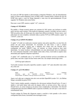 Os scans de UDP são rápidos se direcionados a máquinas Windows, mas são absurdamente 
lentos se feitos contra máquinas Linux ou BSD, onde o sistema limita o número de erros de 
ICMP (dos quais o scan do Nmap depende) a uma taxa de aproximadamente 20 por 
segundo. No Windows não existe limite. 
Para usar o scan UDP, usamos a opção "-sU", como em: 
# nmap -sU 192.168.0.4 
Por padrão, o Nmap escaneia apenas um conjunto de 1661 portas, que incluem as usadas 
pelos serviços mais comuns. Uma media de segurança comum é esconder serviços como o 
SSH em portas altas, de forma que eles sejam mais difíceis de detectar. Nesses casos, você 
pode fazer um scan completo, incluindo todas as portas TCP (ou UDP) usando a opção "-p 
1-65535", como em: 
# nmap -sS -p 1-65535 192.168.0.4 
A opção "-p" pode ser usada para escanear apenas uma porta específica, ou uma faixa de 
portas em que esteja interessado. Se executado via rede local, o scan é sempre 
relativamente rápido (a menos que a máquina alvo esteja com um firewall ativo, 
configurado em modo "DROP"), mas, via internet, as coisas tornam-se bem mais 
demoradas. Ao tentar localizar vulnerabilidades em uma determinada faixa de endereços 
IP, você começaria lançando o teste rápido contra toda a faixa, reservando as opções mais 
demoradas para algumas máquinas específicas. 
A opção "-sS", combinada com a "-p 1-65535", permite localizar serviços escondidos em 
portas altas, mas não é capaz de dizer muito sobre eles. Ele sempre retorna algo como: 
22543/tcp open unknown 
Você pode escanear esta porta específica usando a opção "-sV" para descobrir mais sobre 
ela, como em: 
# nmap -sV -p 22 192.168.0.4 
PORT STATE SERVICE VERSION 
22543/tcp open ssh OpenSSH 3.8.1p1 Debian-8.sarge.4 (protocol 1.99) 
Nmap finished: 1 IP address (1 host up) scanned in 0.284 seconds 
Agora você sabe que a máquina tem ativo um servidor OpenSSH (versão 3.8.1, do Debian 
Sarge), escondido na porta 22543. 
Tudo é muito simples quando a máquina alvo não possui nenhum firewall ativo. O scan é 
rápido e você pode lançar toda sorte de ataques sobre os serviços ativos. Mas, com um 
firewall ativo, as coisas tornam-se um pouco mais complicadas e demoradas. Um firewall 
configurado para descartar (DROP) todos os pacotes recebidos, faz com que o scan torne-se 
extremamente lento. 
Versões antigas do Nmap não chegavam sequer a concluir o teste quando o alvo estava 
configurado desta forma, retornando uma mensagem como: 
 