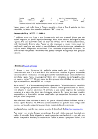 Starting nmap 3.50 ( http://www.insecure.org/nmap/ ) 
Host 192.168.0.33 appears to be down, skipping it. 
Note: Host seems down. 
Nmap run completed -- 1 IP address (0 hosts up) scanned in 12.053 seconds 
Nesses casos, você pode forçar o Nmap a concluir o teste, a fim de detectar serviços 
escondidos em portas altas, usando o parâmetro "-P0", como em: 
# nmap -sS -P0 -p 1-65535 192.168.0.4 
O problema neste caso é que o scan demora muito mais que o normal, já que, por não 
receber respostas, ele precisa aguardar um tempo muito maior antes de passar para a porta 
seguinte. Um teste executado contra um micro na Internet, através de uma conexão lenta, 
pode literalmente demorar dias. Apesar de não responder, o micro remoto pode ser 
configurado para logar suas tentativas, permitindo que o administrador tome conhecimento 
e aja de acordo, bloqueando seu endereço IP ou contatando seu provedor de acesso. Um 
firewall bem configurado é realmente uma grande vantagem de segurança para qualquer 
servidor. 
» Próximo: Usando o Nessus 
O Nessus é uma ferramenta de auditoria muito usada para detectar e corrigir 
vulnerabilidades nos PCs da rede local. Ele realiza uma varredura de portas, detectando 
servidores ativos e simulando invasões para detectar vulnerabilidades. Uma característica 
importante é que o Nessus procura por servidores ativos não apenas nas portas padrão, mas 
em todas as portas TCP. Ele será capaz de detectar uma vulnerabilidade em um servidor 
Apache escondido na porta 46580, por exemplo. 
Até a versão 2.2.8, o Nessus era um aplicativo open-source. Os desenvolvedores trabalham 
na área de segurança, prestando consultoria e vendendo versões personalizadas do Nessus, 
com plugins e recursos adicionais. O problema é que outras empresas de segurança 
passaram a se aproveitar disso para incorporar recursos do Nessus em seus produtos 
proprietários e a desenvolver versões modificadas, que competiam diretamente com as 
soluções oferecidas por eles. 
Isso criou um clima crescente de tensão até que os desenvolvedores decidiram mudar a 
licença a partir da versão 3.0. O Nessus continua sendo de uso gratuito, mas o código fonte 
passou a ser fechado, para evitar a concorrência predatória de outras empresas. 
Você pode baixar a versão mais recente na seção de downloads do http://www.nessus.org. 
Para baixar, você precisa fornecer um endereço de e-mail válido, para onde é enviado um 
código de ativação. Estão disponíveis pacotes para diversas distribuições, entre eles um 
pacote .deb para as distribuições derivadas do Debian e pacotes .rpm para o Fedora, Red 
 