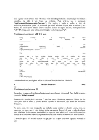 Este login é válido apenas para o Nessus, onde é usado para fazer a autenticação no módulo 
servidor, ele não é um login de sistema. Para criá-lo, use o comando 
"/opt/nessus/sbin/nessus-add-first-user". Ele pedirá o login e senha, o tipo de 
autenticação (escolha "pass") e permitirá que você adicione regras para o usuário (User 
Rules). Se você quiser apenas criar o usuário usando as regras default, basta pressionar 
"Ctrl+D". Ele pedirá uma última confirmação, basta responder "y": 
# /opt/nessus/sbin/nessus-add-first-user 
Using /var/tmp as a temporary file holder 
Add a new nessusd user 
---------------------- 
Login : tux 
Authentication (pass/cert) [pass] : pass 
Login password : ******** 
Login password (again) : ******** 
User rules 
---------- 
nessusd has a rules system which allows you to restrict the hosts 
that tux has the right to test. For instance, you may want 
him to be able to scan his own host only. 
Please see the nessus-adduser(8) man page for the rules syntax 
Enter the rules for this user, and hit ctrl-D once you are done: 
(the user can have an empty rules set) 
^D 
Login : tux 
Password : *********** 
DN : 
Rules : 
Is that ok? (y/n) [y] y 
Uma vez instalado, você pode iniciar o servidor Nessus usando o comando: 
# /etc/init.d/nessusd start 
ou: 
# /opt/nessus/sbin/nessusd -D 
Em ambos os casos, ele roda em background, sem obstruir o terminal. Para fechá-lo, use o 
comando "killall nessusd". 
Isto conclui a instalação do servidor. O próximo passo é instalar o pacote do cliente. No site 
você pode baixar tanto o cliente Linux, quanto o NessusWx, que roda em máquinas 
Windows. 
No meu caso, tive um pouquinho de trabalho para instalar o cliente Linux, pois, no 
momento em que escrevi este tópico, ainda não estava disponível uma versão do cliente 
para o Debian, de forma que precisei baixar o pacote para o Fedora 5, convertê-lo usando o 
alien e criar dois links simbólicos para bibliotecas com nomes diferentes nos dois sistemas. 
O primeiro passo foi instalar o alien via apt-get e usá-lo para converter o pacote baixado do 
site: 
 