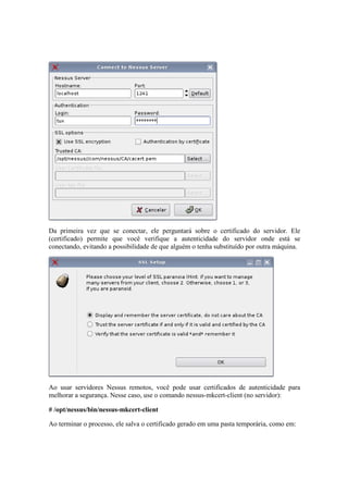 Da primeira vez que se conectar, ele perguntará sobre o certificado do servidor. Ele 
(certificado) permite que você verifique a autenticidade do servidor onde está se 
conectando, evitando a possibilidade de que alguém o tenha substituído por outra máquina. 
Ao usar servidores Nessus remotos, você pode usar certificados de autenticidade para 
melhorar a segurança. Nesse caso, use o comando nessus-mkcert-client (no servidor): 
# /opt/nessus/bin/nessus-mkcert-client 
Ao terminar o processo, ele salva o certificado gerado em uma pasta temporária, como em: 
 