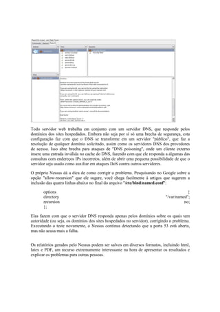 Todo servidor web trabalha em conjunto com um servidor DNS, que responde pelos 
domínios dos sites hospedados. Embora não seja por sí só uma brecha de segurança, esta 
configuração faz com que o DNS se transforme em um servidor "público", que faz a 
resolução de qualquer domínio solicitado, assim como os servidores DNS dos provedores 
de acesso. Isso abre brecha para ataques de "DNS poisoning", onde um cliente externo 
insere uma entrada inválida no cache do DNS, fazendo com que ele responda a algumas das 
consultas com endereços IPs incorretos, além de abrir uma pequena possibilidade de que o 
servidor seja usado como auxiliar em ataques DoS contra outros servidores. 
O próprio Nessus dá a dica de como corrigir o problema. Pesquisando no Google sobre a 
opção "allow-recursion" que ele sugere, você chega facilmente à artigos que sugerem a 
inclusão das quatro linhas abaixo no final do arquivo "/etc/bind/named.conf": 
options { 
directory "/var/named"; 
recursion no; 
}; 
Elas fazem com que o servidor DNS responda apenas pelos domínios sobre os quais tem 
autoridade (ou seja, os domínios dos sites hospedados no servidor), corrigindo o problema. 
Executando o teste novamente, o Nessus continua detectando que a porta 53 está aberta, 
mas não acusa mais a falha. 
Os relatórios gerados pelo Nessus podem ser salvos em diversos formatos, incluindo html, 
latex e PDF, um recurso extremamente interessante na hora de apresentar os resultados e 
explicar os problemas para outras pessoas. 
 