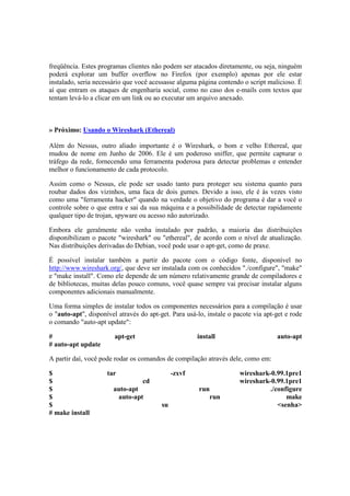freqüência. Estes programas clientes não podem ser atacados diretamente, ou seja, ninguém 
poderá explorar um buffer overflow no Firefox (por exemplo) apenas por ele estar 
instalado, seria necessário que você acessasse alguma página contendo o script malicioso. É 
aí que entram os ataques de engenharia social, como no caso dos e-mails com textos que 
tentam levá-lo a clicar em um link ou ao executar um arquivo anexado. 
» Próximo: Usando o Wireshark (Ethereal) 
Além do Nessus, outro aliado importante é o Wireshark, o bom e velho Ethereal, que 
mudou de nome em Junho de 2006. Ele é um poderoso sniffer, que permite capturar o 
tráfego da rede, fornecendo uma ferramenta poderosa para detectar problemas e entender 
melhor o funcionamento de cada protocolo. 
Assim como o Nessus, ele pode ser usado tanto para proteger seu sistema quanto para 
roubar dados dos vizinhos, uma faca de dois gumes. Devido a isso, ele é às vezes visto 
como uma "ferramenta hacker" quando na verdade o objetivo do programa é dar a você o 
controle sobre o que entra e sai da sua máquina e a possibilidade de detectar rapidamente 
qualquer tipo de trojan, spyware ou acesso não autorizado. 
Embora ele geralmente não venha instalado por padrão, a maioria das distribuições 
disponibilizam o pacote "wireshark" ou "ethereal", de acordo com o nível de atualização. 
Nas distribuições derivadas do Debian, você pode usar o apt-get, como de praxe. 
É possível instalar também a partir do pacote com o código fonte, disponível no 
http://www.wireshark.org/, que deve ser instalada com os conhecidos "./configure", "make" 
e "make install". Como ele depende de um número relativamente grande de compiladores e 
de bibliotecas, muitas delas pouco comuns, você quase sempre vai precisar instalar alguns 
componentes adicionais manualmente. 
Uma forma simples de instalar todos os componentes necessários para a compilação é usar 
o "auto-apt", disponível através do apt-get. Para usá-lo, instale o pacote via apt-get e rode 
o comando "auto-apt update": 
# apt-get install auto-apt 
# auto-apt update 
A partir daí, você pode rodar os comandos de compilação através dele, como em: 
$ tar -zxvf wireshark-0.99.1pre1 
$ cd wireshark-0.99.1pre1 
$ auto-apt run ./configure 
$ auto-apt run make 
$ su <senha> 
# make install 
 