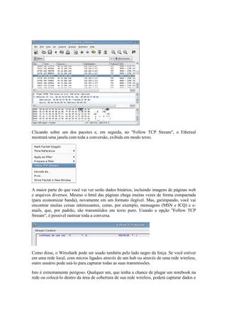 Clicando sobre um dos pacotes e, em seguida, no "Follow TCP Stream", o Ethereal 
mostrará uma janela com toda a conversão, exibida em modo texto. 
A maior parte do que você vai ver serão dados binários, incluindo imagens de páginas web 
e arquivos diversos. Mesmo o html das páginas chega muitas vezes de forma compactada 
(para economizar banda), novamente em um formato ilegível. Mas, garimpando, você vai 
encontrar muitas coisas interessantes, como, por exemplo, mensagens (MSN e ICQ) e e-mails, 
que, por padrão, são transmitidos em texto puro. Usando a opção "Follow TCP 
Stream", é possível rastrear toda a conversa. 
Como disse, o Wireshark pode ser usado também pelo lado negro da força. Se você estiver 
em uma rede local, com micros ligados através de um hub ou através de uma rede wireless, 
outro usuário pode usá-lo para capturar todas as suas transmissões. 
Isto é extremamente perigoso. Qualquer um, que tenha a chance de plugar um notebook na 
rede ou colocá-lo dentro da área de cobertura de sua rede wireless, poderá capturar dados e 
 