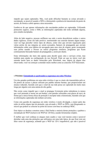 impedir que sejam capturados. Mas, você pode dificultar bastante as coisas ativando a 
encriptação, se possível usando o WPA e diminuindo a potência de transmissão do ponto de 
acesso, de forma a cobrir apenas a área necessária. 
Lembre-se de que apenas informações não encriptadas podem ser capturadas. Utilizando 
protocolos seguros, como o SSH, as informações capturadas não terão utilidade alguma, 
pois estarão encriptadas. 
Além do lado negativo, pessoas sniffarem sua rede e assim descobrirem senhas e outros 
dados sigilosos, existe um lado positivo: monitorando sua conexão durante algum tempo, 
você vai logo perceber vários tipos de abusos, como sites que enviam requisições para 
várias portas da sua máquina ao serem acessados, banners de propaganda que enviam 
informações sobre seus hábitos de navegação para seus sites de origem, gente escaneando 
suas portas usando o Nessus ou outros programas similares, programas que ficam 
continuamente baixando banners de propaganda e, assim por diante. 
Estas informações são úteis não apenas para decidir quais sites e serviços evitar, mas 
também para ajudar na configuração do seu firewall. Pode ser que no início você não 
entenda muito bem os dados fornecidos pelo Wireshark, mas, depois de alguns dias 
observando, você vai começar a entender muito melhor como as conexões TCP funcionam. 
» Próximo: Entendendo (e quebrando) a segurança em redes Wireless 
Um dos grandes problemas em uma redes wireless é que os sinais são transmitidos pelo ar. 
Os pontos de acesso e placas utilizam por padrão antenas baratas, que proporcionam um 
alcance reduzido, fazendo com que o sinal da sua rede possa ser capturado de muito mais 
longe por alguém com uma antena de alto ganho. 
Não existe como impedir que o sinal se propague livremente pelas redondezas (a menos 
que você pretenda ir morar em um bunker, com paredes reforçadas com placas de aço), de 
forma que a única forma eficaz de proteção é encriptar toda a transmissão, fazendo com que 
as informações capturadas não tenham serventia. 
Como esta questão da segurança em redes wireless é muito divulgada, a maior parte das 
redes já utiliza algum tipo de proteção, seja ativando o WEP ou WPA, seja bloqueando os 
micros que podem se conectar ao ponto de acesso com base no endereço MAC. 
Este tópico se destina a mostrar como é fácil burlar a maioria destas proteções e quebrar a 
encriptação do WEP (inclusive do WEP de 128 bits), usando ferramentas simples. 
É melhor que você conheça os ataques mais usados e veja você mesmo como é possível 
derrubar cada uma das proteções que utilizamos em uma rede típica, do que ficar com um 
falso senso de segurança, achando que o WEP de 128 é inquebrável, que não é possível 
 