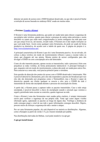 detectar um ponto de acesso com o SSID broadcast desativado, ou que não é possível burlar 
a restrição de acesso baseada no endereço MAC usada em muitas redes. 
» Próximo: Usando o Kismet 
O Kismet é uma ferramenta poderosa, que pode ser usada tanto para checar a segurança de 
sua própria rede wireless, quanto para checar a presença de outras redes próximas e assim 
descobrir os canais que estão mais congestionados (e assim configurar sua rede para usar 
um que esteja livre) ou, até mesmo, invadir redes. O Kismet em sí não impõe restrições ao 
que você pode fazer. Assim como qualquer outra ferramenta, ele pode ser usado de forma 
produtiva ou destrutiva, de acordo com a índole de quem usa. A página do projeto é a: 
http://www.kismetwireless.net/. 
A principal característica do Kismet é que ele é uma ferramenta passiva. Ao ser ativado, ele 
coloca a placa wireless em modo de monitoramento (rfmon) e passa a escutar todos os 
sinais que cheguem até sua antena. Mesmo pontos de acesso configurados para não 
divulgar o ESSID ou com a encriptação ativa são detectados. 
Como ele não transmite pacotes, apenas escuta as transmissões, todo o processo é feito sem 
prejudicar as redes vizinhas, de forma praticamente indetectável. A principal limitação é 
que, enquanto está em modo de monitoramento, a placa não pode ser usada para outros fins. 
Para conectar-se a uma rede, você precisa primeiro parar a varredura. 
Esta questão da detecção dos pontos de acesso com o ESSID desativado é interessante. Não 
é possível detectá-los diretamente, pois eles não respondem a pacotes de broadcast (por isso 
eles não são detectados por programas como o Netstumbler), mas o Kismet é capaz de 
detectá-los quando um cliente qualquer se associa a eles, pois o ESSID da rede é 
transmitido de forma não encriptada durante o processo de associação do cliente. 
A partir daí, o Kismet passa a capturar todos os pacotes transmitidos. Caso a rede esteja 
encriptada, é possível descobrir a chave de encriptação usando o aircrack (que veremos a 
seguir), permitindo tanto escutar as conexões, quanto ingressar na rede. 
Como o Kismet é uma das ferramentas mais usadas pelos crackers, é sempre interessante 
usá-lo para verificar a segurança da sua própria rede. Tente agir como algum vizinho 
obstinado agiria, capturando os pacotes ao longo de alguns dias. Verifique a distância de 
onde consegue pegar o sinal de sua rede e quais informações consegue descobrir. Depois, 
procure meios de reforçar a segurança da rede e anular o ataque. 
Por ser uma ferramenta popular, ele está disponível na maioria as distribuições. Algumas, 
como o Knoppix (a partir da versão 3.7), já o trazem instalado por padrão. 
Nas distribuições derivadas do Debian, você pode instalá-lo via apt-get: 
# apt-get install kismet 
 