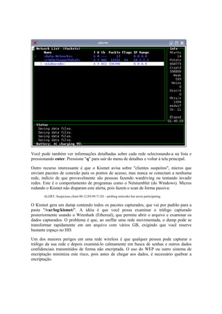Você pode também ver informações detalhadas sobre cada rede selecionando-a na lista e 
pressionando enter. Pressione "q" para sair do menu de detalhes e voltar à tela principal. 
Outro recurso interessante é que o Kismet avisa sobre "clientes suspeitos", micros que 
enviam pacotes de conexão para os pontos de acesso, mas nunca se conectam a nenhuma 
rede, indício de que provavelmente são pessoas fazendo wardriving ou tentando invadir 
redes. Este é o comportamento de programas como o Netstumbler (do Windows). Micros 
rodando o Kismet não disparam este alerta, pois fazem o scan de forma passiva: 
ALERT: Suspicious client 00:12:F0:99:71:D1 - probing networks but never participating. 
O Kismet gera um dump contendo todos os pacotes capturados, que vai por padrão para a 
pasta "/var/log/kismet/". A idéia é que você possa examinar o tráfego capturado 
posteriormente usando o Wireshark (Ethereal), que permite abrir o arquivo e examinar os 
dados capturados. O problema é que, ao sniffar uma rede movimentada, o dump pode se 
transformar rapidamente em um arquivo com vários GB, exigindo que você reserve 
bastante espaço no HD. 
Um dos maiores perigos em uma rede wireless é que qualquer pessoa pode capturar o 
tráfego da sua rede e depois examiná-lo calmamente em busca de senhas e outros dados 
confidenciais transmitidos de forma não encriptada. O uso do WEP ou outro sistema de 
encriptação minimiza este risco, pois antes de chegar aos dados, é necessário quebrar a 
encriptação. 
 