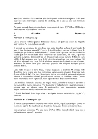 Abra outro terminal e use o aircrack para tentar quebrar a chave de encriptação. Você pode 
fazer isso sem interromper a captura do airodump, daí a idéia de usar dois terminais 
separados. 
Ao usar o aircrack, é preciso especificar o comprimento da chave WEP (64 ou 128 bits) e o 
arquivo gerado pelo airodump, como em: 
# aircrack-n 64 logrede.cap 
ou: 
# aircrack -n 128 logrede.cap 
Caso o arquivo contenha pacotes destinados a mais de um ponto de acesso, ele pergunta 
qual verificar. No caso, indique sua rede. 
O aircrack usa um ataque de força bruta para tentar descobrir a chave de encriptação da 
rede. A base do ataque são os IV's (vetores de inicialização), a parte de 24 bits da chave de 
encriptação, que é trocada periodicamente. O volume de IV's gerados varia de acordo com 
a rede (por isso existem redes mais vulneráveis que outras) mas, em teoria, é possível 
quebrar a encriptação de uma rede de 128 bits caso você consiga capturar de 500 mil a um 
milhão de IV's, enquanto uma chave de 64 bits pode ser quebrada com pouco mais de 200 
mil. Caso seja usada uma chave fácil de adivinhar, os números são drasticamente reduzidos, 
permitindo em muitos casos que a chave seja quebrada com a captura de alguns poucos 
milhares de IV's. 
Como todo processo de força bruta, o tempo necessário é aleatório. O aircrack pode 
descobrir a chave correta tanto logo no início da captura, quanto só depois de capturar mais 
de um milhão de IV's. Por isso é interessante deixar o terminal de captura do airodump 
aberto e ir executando o aircrack periodicamente, até que ele descubra a chave. Quanto 
maior o volume de dados capturados, maior a possibilidade dele descobrir a chave. 
Uma forma de aumentar a eficiência do ataque, ou seja, aumentar a chance de descobrir a 
chave, usando o mesmo número de IV's, é aumentar o "fudge factor", o que faz com que o 
aircrack teste um número maior de combinações. Isso, naturalmente, aumenta 
proporcionalmente o tempo necessário para o teste. 
O default do aircrack é um fudge factor 2. Você pode alterar o valor usando a opção "-f", 
como em: 
# aircrack -f 4 -n 128 logrede.cap 
É comum começar fazendo um teste com o valor default, depois com fudge 4 (como no 
exemplo) e a partir daí ir dobrando até descobrir a chave, ou a demora se tornar inviável. 
Com um grande volume de IV's, uma chave WEP de 64 bits é um alvo fácil. Neste caso a 
quebra demorou apenas 21 segundos: 
 