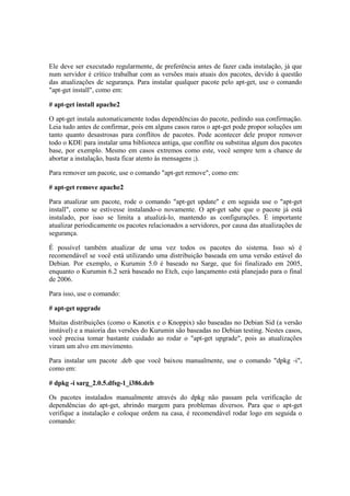 Ele deve ser executado regularmente, de preferência antes de fazer cada instalação, já que 
num servidor é crítico trabalhar com as versões mais atuais dos pacotes, devido à questão 
das atualizações de segurança. Para instalar qualquer pacote pelo apt-get, use o comando 
"apt-get install", como em: 
# apt-get install apache2 
O apt-get instala automaticamente todas dependências do pacote, pedindo sua confirmação. 
Leia tudo antes de confirmar, pois em alguns casos raros o apt-get pode propor soluções um 
tanto quanto desastrosas para conflitos de pacotes. Pode acontecer dele propor remover 
todo o KDE para instalar uma biblioteca antiga, que conflite ou substitua algum dos pacotes 
base, por exemplo. Mesmo em casos extremos como este, você sempre tem a chance de 
abortar a instalação, basta ficar atento às mensagens ;). 
Para remover um pacote, use o comando "apt-get remove", como em: 
# apt-get remove apache2 
Para atualizar um pacote, rode o comando "apt-get update" e em seguida use o "apt-get 
install", como se estivesse instalando-o novamente. O apt-get sabe que o pacote já está 
instalado, por isso se limita a atualizá-lo, mantendo as configurações. É importante 
atualizar periodicamente os pacotes relacionados a servidores, por causa das atualizações de 
segurança. 
É possível também atualizar de uma vez todos os pacotes do sistema. Isso só é 
recomendável se você está utilizando uma distribuição baseada em uma versão estável do 
Debian. Por exemplo, o Kurumin 5.0 é baseado no Sarge, que foi finalizado em 2005, 
enquanto o Kurumin 6.2 será baseado no Etch, cujo lançamento está planejado para o final 
de 2006. 
Para isso, use o comando: 
# apt-get upgrade 
Muitas distribuições (como o Kanotix e o Knoppix) são baseadas no Debian Sid (a versão 
instável) e a maioria das versões do Kurumin são baseadas no Debian testing. Nestes casos, 
você precisa tomar bastante cuidado ao rodar o "apt-get upgrade", pois as atualizações 
viram um alvo em movimento. 
Para instalar um pacote .deb que você baixou manualmente, use o comando "dpkg -i", 
como em: 
# dpkg -i sarg_2.0.5.dfsg-1_i386.deb 
Os pacotes instalados manualmente através do dpkg não passam pela verificação de 
dependências do apt-get, abrindo margem para problemas diversos. Para que o apt-get 
verifique a instalação e coloque ordem na casa, é recomendável rodar logo em seguida o 
comando: 
 