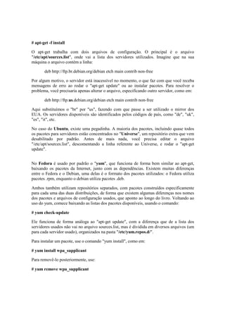 # apt-get -f install 
O apt-get trabalha com dois arquivos de configuração. O principal é o arquivo 
"/etc/apt/sources.list", onde vai a lista dos servidores utilizados. Imagine que na sua 
máquina o arquivo contém a linha: 
deb http://ftp.br.debian.org/debian etch main contrib non-free 
Por algum motivo, o servidor está inacessível no momento, o que faz com que você receba 
mensagens de erro ao rodar o "apt-get update" ou ao instalar pacotes. Para resolver o 
problema, você precisaria apenas alterar o arquivo, especificando outro servidor, como em: 
deb http://ftp.us.debian.org/debian etch main contrib non-free 
Aqui substituímos o "br" por "us", fazendo com que passe a ser utilizado o mirror dos 
EUA. Os servidores disponíveis são identificados pelos códigos de país, como "de", "uk", 
"es", "it", etc. 
No caso do Ubuntu, existe uma pegadinha. A maioria dos pacotes, incluindo quase todos 
os pacotes para servidores estão concentrados no "Universe", um repositório extra que vem 
desabilitado por padrão. Antes de mais nada, você precisa editar o arquivo 
"/etc/apt/sources.list", descomentando a linha referente ao Universe, e rodar o "apt-get 
update". 
No Fedora é usado por padrão o "yum", que funciona de forma bem similar ao apt-get, 
baixando os pacotes da Internet, junto com as dependências. Existem muitas diferenças 
entre o Fedora e o Debian, uma delas é o formato dos pacotes utilizados: o Fedora utiliza 
pacotes .rpm, enquanto o debian utiliza pacotes .deb. 
Ambos também utilizam repositórios separados, com pacotes construídos especificamente 
para cada uma das duas distribuições, de forma que existem algumas diferenças nos nomes 
dos pacotes e arquivos de configuração usados, que aponto ao longo do livro. Voltando ao 
uso do yum, comece baixando as listas dos pacotes disponíveis, usando o comando: 
# yum check-update 
Ele funciona de forma análoga ao "apt-get update", com a diferença que de a lista dos 
servidores usados não vai no arquivo sources.list, mas é dividida em diversos arquivos (um 
para cada servidor usado), organizados na pasta "/etc/yum.repos.d/". 
Para instalar um pacote, use o comando "yum install", como em: 
# yum install wpa_supplicant 
Para removê-lo posteriormente, use: 
# yum remove wpa_supplicant 
 