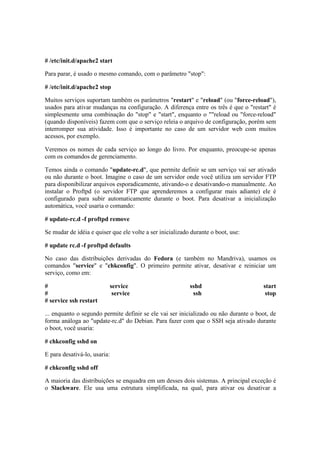 # /etc/init.d/apache2 start 
Para parar, é usado o mesmo comando, com o parâmetro "stop": 
# /etc/init.d/apache2 stop 
Muitos serviços suportam também os parâmetros "restart" e "reload" (ou "force-reload"), 
usados para ativar mudanças na configuração. A diferença entre os três é que o "restart" é 
simplesmente uma combinação do "stop" e "start", enquanto o ""reload ou "force-reload" 
(quando disponíveis) fazem com que o serviço releia o arquivo de configuração, porém sem 
interromper sua atividade. Isso é importante no caso de um servidor web com muitos 
acessos, por exemplo. 
Veremos os nomes de cada serviço ao longo do livro. Por enquanto, preocupe-se apenas 
com os comandos de gerenciamento. 
Temos ainda o comando "update-rc.d", que permite definir se um serviço vai ser ativado 
ou não durante o boot. Imagine o caso de um servidor onde você utiliza um servidor FTP 
para disponibilizar arquivos esporadicamente, ativando-o e desativando-o manualmente. Ao 
instalar o Proftpd (o servidor FTP que aprenderemos a configurar mais adiante) ele é 
configurado para subir automaticamente durante o boot. Para desativar a inicialização 
automática, você usaria o comando: 
# update-rc.d -f proftpd remove 
Se mudar de idéia e quiser que ele volte a ser inicializado durante o boot, use: 
# update rc.d -f proftpd defaults 
No caso das distribuições derivadas do Fedora (e também no Mandriva), usamos os 
comandos "service" e "chkconfig". O primeiro permite ativar, desativar e reiniciar um 
serviço, como em: 
# service sshd start 
# service ssh stop 
# service ssh restart 
... enquanto o segundo permite definir se ele vai ser inicializado ou não durante o boot, de 
forma análoga ao "update-rc.d" do Debian. Para fazer com que o SSH seja ativado durante 
o boot, você usaria: 
# chkconfig sshd on 
E para desativá-lo, usaria: 
# chkconfig sshd off 
A maioria das distribuições se enquadra em um desses dois sistemas. A principal exceção é 
o Slackware. Ele usa uma estrutura simplificada, na qual, para ativar ou desativar a 
 