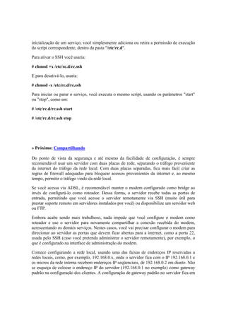 inicialização de um serviço, você simplesmente adiciona ou retira a permissão de execução 
do script correspondente, dentro da pasta "/etc/rc.d". 
Para ativar o SSH você usaria: 
# chmod +x /etc/rc.d/rc.ssh 
E para desativá-lo, usaria: 
# chmod -x /etc/rc.d/rc.ssh 
Para iniciar ou parar o serviço, você executa o mesmo script, usando os parâmetros "start" 
ou "stop", como em: 
# /etc/rc.d/rc.ssh start 
# /etc/rc.d/rc.ssh stop 
» Próximo: Compartilhando 
Do ponto de vista da segurança e até mesmo da facilidade de configuração, é sempre 
recomendável usar um servidor com duas placas de rede, separando o tráfego proveniente 
da internet do tráfego da rede local. Com duas placas separadas, fica mais fácil criar as 
regras de firewall adequadas para bloquear acessos provenientes da internet e, ao mesmo 
tempo, permitir o tráfego vindo da rede local. 
Se você acessa via ADSL, é recomendável manter o modem configurado como bridge ao 
invés de configurá-lo como roteador. Dessa forma, o servidor recebe todas as portas de 
entrada, permitindo que você acesse o servidor remotamente via SSH (muito útil para 
prestar suporte remoto em servidores instalados por você) ou disponibilize um servidor web 
ou FTP. 
Embora acabe sendo mais trabalhoso, nada impede que você configure o modem como 
roteador e use o servidor para novamente compartilhar a conexão recebida do modem, 
acrescentando os demais serviços. Nestes casos, você vai precisar configurar o modem para 
direcionar ao servidor as portas que devem ficar abertas para a internet, como a porta 22, 
usada pelo SSH (caso você pretenda administrar o servidor remotamente), por exemplo, o 
que é configurado na interface de administração do modem. 
Comece configurando a rede local, usando uma das faixas de endereços IP reservadas a 
redes locais, como, por exemplo, 192.168.0.x, onde o servidor fica com o IP 192.168.0.1 e 
os micros da rede interna recebem endereços IP seqüenciais, de 192.168.0.2 em diante. Não 
se esqueça de colocar o endereço IP do servidor (192.168.0.1 no exemplo) como gateway 
padrão na configuração dos clientes. A configuração de gateway padrão no servidor fica em 
 