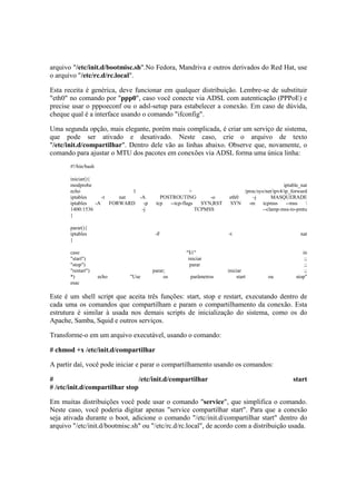 arquivo "/etc/init.d/bootmisc.sh".No Fedora, Mandriva e outros derivados do Red Hat, use 
o arquivo "/etc/rc.d/rc.local". 
Esta receita é genérica, deve funcionar em qualquer distribuição. Lembre-se de substituir 
"eth0" no comando por "ppp0", caso você conecte via ADSL com autenticação (PPPoE) e 
precise usar o pppoeconf ou o adsl-setup para estabelecer a conexão. Em caso de dúvida, 
cheque qual é a interface usando o comando "ifconfig". 
Uma segunda opção, mais elegante, porém mais complicada, é criar um serviço de sistema, 
que pode ser ativado e desativado. Neste caso, crie o arquivo de texto 
"/etc/init.d/compartilhar". Dentro dele vão as linhas abaixo. Observe que, novamente, o 
comando para ajustar o MTU dos pacotes em conexões via ADSL forma uma única linha: 
#!/bin/bash 
iniciar(){ 
modprobe iptable_nat 
echo 1 > /proc/sys/net/ipv4/ip_forward 
iptables -t nat -A POSTROUTING -o eth0 -j MASQUERADE 
iptables -A FORWARD -p tcp --tcp-flags SYN,RST SYN -m tcpmss --mss  
1400:1536 -j TCPMSS --clamp-mss-to-pmtu 
} 
parar(){ 
iptables -F -t nat 
} 
case "$1" in 
"start") iniciar ;; 
"stop") parar ;; 
"restart") parar; iniciar ;; 
*) echo "Use os parâmetros start ou stop" 
esac 
Este é um shell script que aceita três funções: start, stop e restart, executando dentro de 
cada uma os comandos que compartilham e param o compartilhamento da conexão. Esta 
estrutura é similar à usada nos demais scripts de inicialização do sistema, como os do 
Apache, Samba, Squid e outros serviços. 
Transforme-o em um arquivo executável, usando o comando: 
# chmod +x /etc/init.d/compartilhar 
A partir daí, você pode iniciar e parar o compartilhamento usando os comandos: 
# /etc/init.d/compartilhar start 
# /etc/init.d/compartilhar stop 
Em muitas distribuições você pode usar o comando "service", que simplifica o comando. 
Neste caso, você poderia digitar apenas "service compartilhar start". Para que a conexão 
seja ativada durante o boot, adicione o comando "/etc/init.d/compartilhar start" dentro do 
arquivo "/etc/init.d/bootmisc.sh" ou "/etc/rc.d/rc.local", de acordo com a distribuição usada. 
 